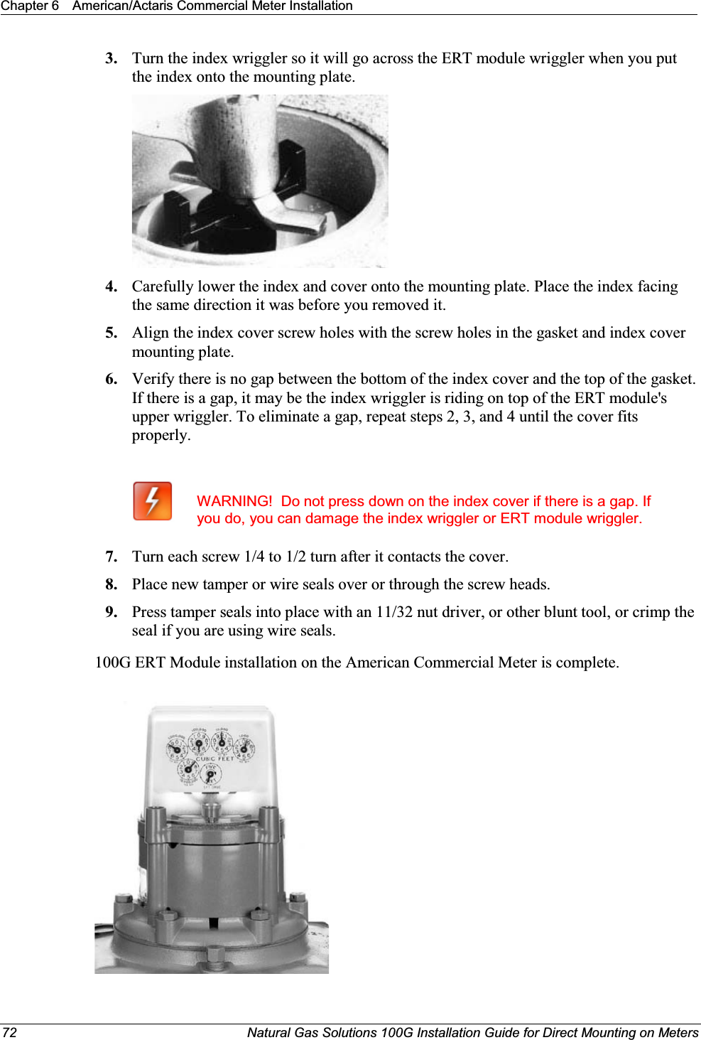 Chapter 6 American/Actaris Commercial Meter Installation72 Natural Gas Solutions 100G Installation Guide for Direct Mounting on Meters3. Turn the index wriggler so it will go across the ERT module wriggler when you put the index onto the mounting plate. 4. Carefully lower the index and cover onto the mounting plate. Place the index facing the same direction it was before you removed it. 5. Align the index cover screw holes with the screw holes in the gasket and index cover mounting plate. 6. Verify there is no gap between the bottom of the index cover and the top of the gasket. If there is a gap, it may be the index wriggler is riding on top of the ERT module&apos;s upper wriggler. To eliminate a gap, repeat steps 2, 3, and 4 until the cover fits properly. WARNING!  Do not press down on the index cover if there is a gap. If you do, you can damage the index wriggler or ERT module wriggler.7. Turn each screw 1/4 to 1/2 turn after it contacts the cover.  8. Place new tamper or wire seals over or through the screw heads.9. Press tamper seals into place with an 11/32 nut driver, or other blunt tool, or crimp the seal if you are using wire seals.100G ERT Module installation on the American Commercial Meter is complete. 
