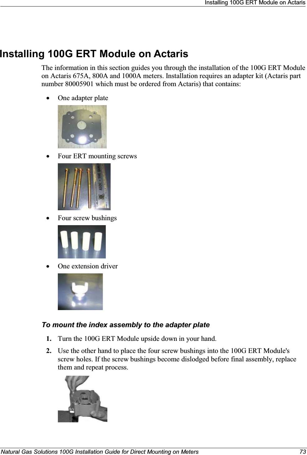 Installing 100G ERT Module on ActarisNatural Gas Solutions 100G Installation Guide for Direct Mounting on Meters 73Installing 100G ERT Module on Actaris The information in this section guides you through the installation of the 100G ERT Module on Actaris 675A, 800A and 1000A meters. Installation requires an adapter kit (Actaris part number 80005901 which must be ordered from Actaris) that contains: xOne adapter platexFour ERT mounting screws xFour screw bushings xOne extension driver To mount the index assembly to the adapter plate1. Turn the 100G ERT Module upside down in your hand. 2. Use the other hand to place the four screw bushings into the 100G ERT Module&apos;s screw holes. If the screw bushings become dislodged before final assembly, replace them and repeat process.