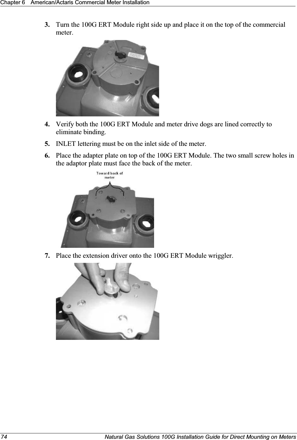 Chapter 6 American/Actaris Commercial Meter Installation74 Natural Gas Solutions 100G Installation Guide for Direct Mounting on Meters3. Turn the 100G ERT Module right side up and place it on the top of the commercial meter.4. Verify both the 100G ERT Module and meter drive dogs are lined correctly to eliminate binding.5. INLET lettering must be on the inlet side of the meter.6. Place the adapter plate on top of the 100G ERT Module. The two small screw holes in the adaptor plate must face the back of the meter.7. Place the extension driver onto the 100G ERT Module wriggler. 