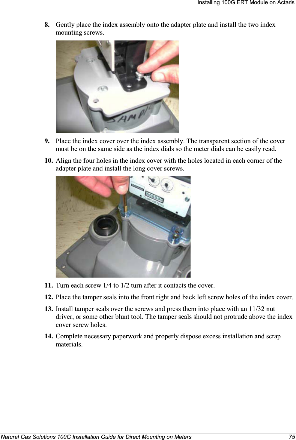 Installing 100G ERT Module on ActarisNatural Gas Solutions 100G Installation Guide for Direct Mounting on Meters  758. Gently place the index assembly onto the adapter plate and install the two index mounting screws. 9. Place the index cover over the index assembly. The transparent section of the cover must be on the same side as the index dials so the meter dials can be easily read.10. Align the four holes in the index cover with the holes located in each corner of the adapter plate and install the long cover screws.11. Turn each screw 1/4 to 1/2 turn after it contacts the cover. 12. Place the tamper seals into the front right and back left screw holes of the index cover.13. Install tamper seals over the screws and press them into place with an 11/32 nut driver, or some other blunt tool. The tamper seals should not protrude above the index cover screw holes.14. Complete necessary paperwork and properly dispose excess installation and scrap materials.