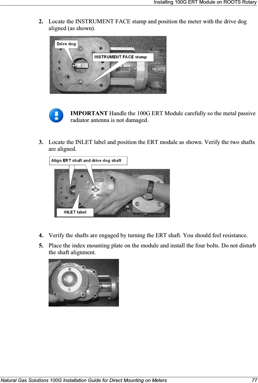 Installing 100G ERT Module on ROOTS RotaryNatural Gas Solutions 100G Installation Guide for Direct Mounting on Meters 772. Locate the INSTRUMENT FACE stamp and position the meter with the drive dog aligned (as shown).IMPORTANT Handle the 100G ERT Module carefully so the metal passive radiator antenna is not damaged.3. Locate the INLET label and position the ERT module as shown. Verify the two shafts are aligned.4. Verify the shafts are engaged by turning the ERT shaft. You should feel resistance. 5. Place the index mounting plate on the module and install the four bolts. Do not disturb the shaft alignment.