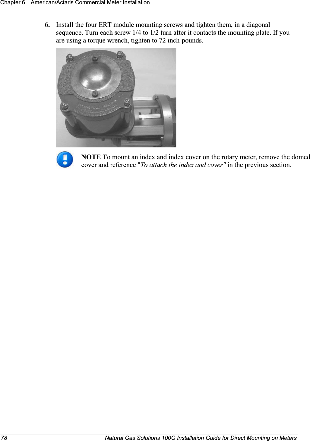 Chapter 6 American/Actaris Commercial Meter Installation78 Natural Gas Solutions 100G Installation Guide for Direct Mounting on Meters6. Install the four ERT module mounting screws and tighten them, in a diagonal sequence. Turn each screw 1/4 to 1/2 turn after it contacts the mounting plate. If you are using a torque wrench, tighten to 72 inch-pounds. NOTETo mount an index and index cover on the rotary meter, remove the domed cover and reference &quot;To attach the index and cover&quot; in the previous section. 