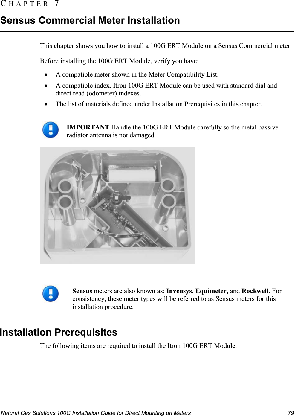 Natural Gas Solutions 100G Installation Guide for Direct Mounting on Meters 79This chapter shows you how to install a 100G ERT Module on a Sensus Commercial meter. Before installing the 100G ERT Module, verify you have: xA compatible meter shown in the Meter Compatibility List.xA compatible index. Itron 100G ERT Module can be used with standard dial and direct read (odometer) indexes. xThe list of materials defined under Installation Prerequisites in this chapter.IMPORTANT Handle the 100G ERT Module carefully so the metal passive radiator antenna is not damaged. Sensus meters are also known as: Invensys, Equimeter, and Rockwell. For consistency, these meter types will be referred to as Sensus meters for this installation procedure.  Installation Prerequisites The following items are required to install the Itron 100G ERT Module. CH A P T E R  7Sensus Commercial Meter Installation 