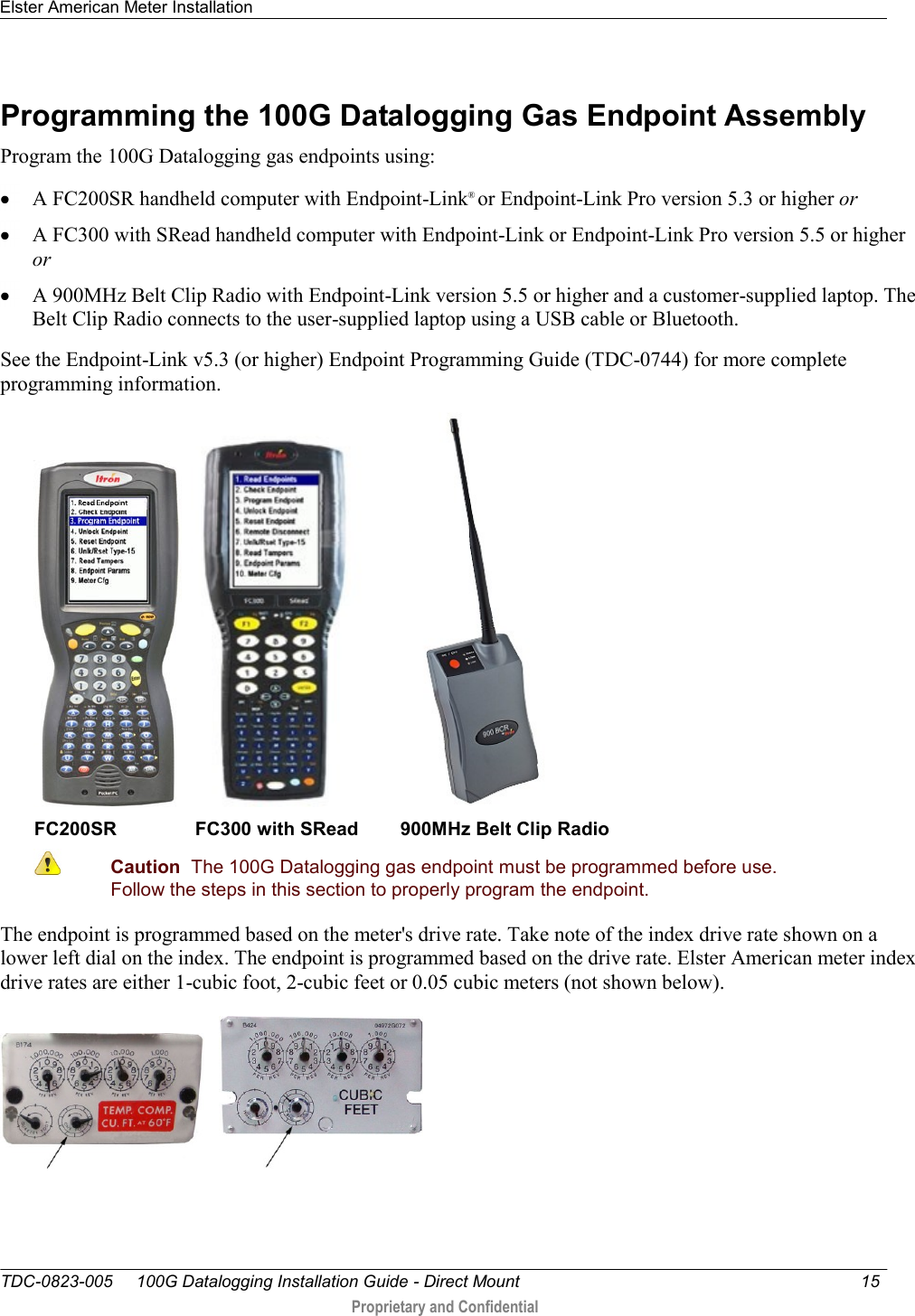 Elster American Meter Installation   TDC-0823-005     100G Datalogging Installation Guide - Direct Mount  15   Proprietary and Confidential     Programming the 100G Datalogging Gas Endpoint Assembly Program the 100G Datalogging gas endpoints using:  A FC200SR handheld computer with Endpoint-Link® or Endpoint-Link Pro version 5.3 or higher or  A FC300 with SRead handheld computer with Endpoint-Link or Endpoint-Link Pro version 5.5 or higher or  A 900MHz Belt Clip Radio with Endpoint-Link version 5.5 or higher and a customer-supplied laptop. The Belt Clip Radio connects to the user-supplied laptop using a USB cable or Bluetooth. See the Endpoint-Link v5.3 (or higher) Endpoint Programming Guide (TDC-0744) for more complete programming information.       FC200SR               FC300 with SRead        900MHz Belt Clip Radio  Caution  The 100G Datalogging gas endpoint must be programmed before use. Follow the steps in this section to properly program the endpoint.  The endpoint is programmed based on the meter&apos;s drive rate. Take note of the index drive rate shown on a lower left dial on the index. The endpoint is programmed based on the drive rate. Elster American meter index drive rates are either 1-cubic foot, 2-cubic feet or 0.05 cubic meters (not shown below).        