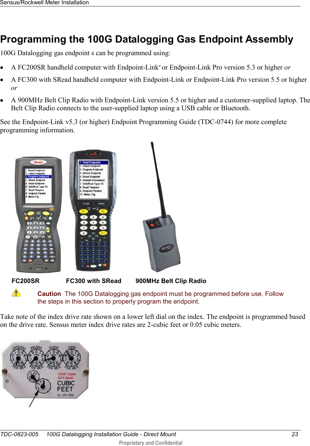 Sensus/Rockwell Meter Installation   TDC-0823-005     100G Datalogging Installation Guide - Direct Mount  23   Proprietary and Confidential     Programming the 100G Datalogging Gas Endpoint Assembly 100G Datalogging gas endpoint s can be programmed using:  A FC200SR handheld computer with Endpoint-Link® or Endpoint-Link Pro version 5.3 or higher or  A FC300 with SRead handheld computer with Endpoint-Link or Endpoint-Link Pro version 5.5 or higher or  A 900MHz Belt Clip Radio with Endpoint-Link version 5.5 or higher and a customer-supplied laptop. The Belt Clip Radio connects to the user-supplied laptop using a USB cable or Bluetooth. See the Endpoint-Link v5.3 (or higher) Endpoint Programming Guide (TDC-0744) for more complete programming information.      FC200SR               FC300 with SRead        900MHz Belt Clip Radio  Caution  The 100G Datalogging gas endpoint must be programmed before use. Follow the steps in this section to properly program the endpoint.  Take note of the index drive rate shown on a lower left dial on the index. The endpoint is programmed based on the drive rate. Sensus meter index drive rates are 2-cubic feet or 0.05 cubic meters.    