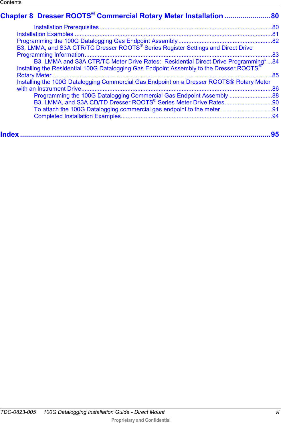 Contents  TDC-0823-005     100G Datalogging Installation Guide - Direct Mount  vi  Proprietary and Confidential    Chapter 8  Dresser ROOTS® Commercial Rotary Meter Installation ....................... 80 Installation Prerequisites ......................................................................................................... 80 Installation Examples ........................................................................................................................ 81 Programming the 100G Datalogging Gas Endpoint Assembly ......................................................... 82 B3, LMMA, and S3A CTR/TC Dresser ROOTS® Series Register Settings and Direct Drive Programming Information .................................................................................................................. 83 B3, LMMA and S3A CTR/TC Meter Drive Rates:  Residential Direct Drive Programming* ... 84 Installing the Residential 100G Datalogging Gas Endpoint Assembly to the Dresser ROOTS® Rotary Meter ...................................................................................................................................... 85 Installing the 100G Datalogging Commercial Gas Endpoint on a Dresser ROOTS® Rotary Meter with an Instrument Drive .................................................................................................................... 86 Programming the 100G Datalogging Commercial Gas Endpoint Assembly .......................... 88 B3, LMMA, and S3A CD/TD Dresser ROOTS® Series Meter Drive Rates ............................. 90 To attach the 100G Datalogging commercial gas endpoint to the meter ............................... 91 Completed Installation Examples ............................................................................................ 94 Index ............................................................................................................................. 95   