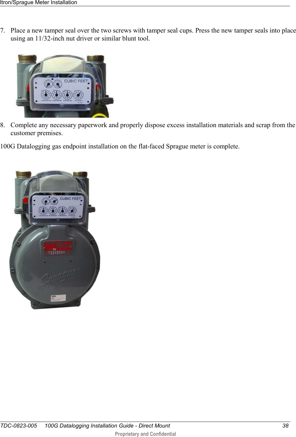 Itron/Sprague Meter Installation   TDC-0823-005     100G Datalogging Installation Guide - Direct Mount  38  Proprietary and Confidential    7. Place a new tamper seal over the two screws with tamper seal cups. Press the new tamper seals into place using an 11/32-inch nut driver or similar blunt tool.   8. Complete any necessary paperwork and properly dispose excess installation materials and scrap from the customer premises. 100G Datalogging gas endpoint installation on the flat-faced Sprague meter is complete.   