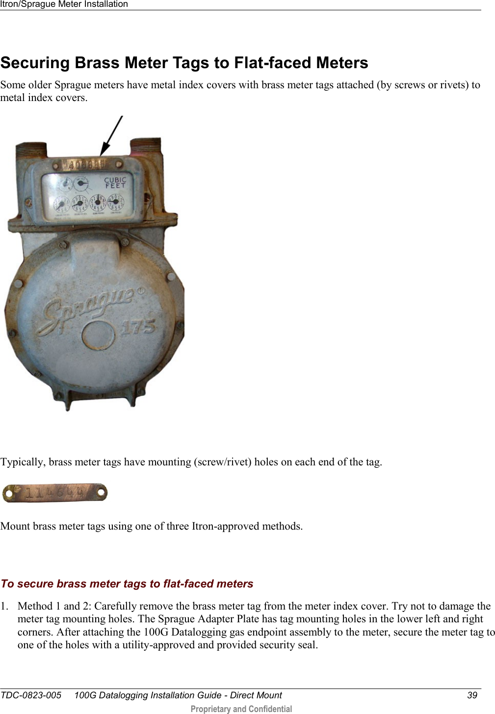 Itron/Sprague Meter Installation   TDC-0823-005     100G Datalogging Installation Guide - Direct Mount  39   Proprietary and Confidential     Securing Brass Meter Tags to Flat-faced Meters Some older Sprague meters have metal index covers with brass meter tags attached (by screws or rivets) to metal index covers.   Typically, brass meter tags have mounting (screw/rivet) holes on each end of the tag.  Mount brass meter tags using one of three Itron-approved methods.   To secure brass meter tags to flat-faced meters 1. Method 1 and 2: Carefully remove the brass meter tag from the meter index cover. Try not to damage the meter tag mounting holes. The Sprague Adapter Plate has tag mounting holes in the lower left and right corners. After attaching the 100G Datalogging gas endpoint assembly to the meter, secure the meter tag to one of the holes with a utility-approved and provided security seal.  