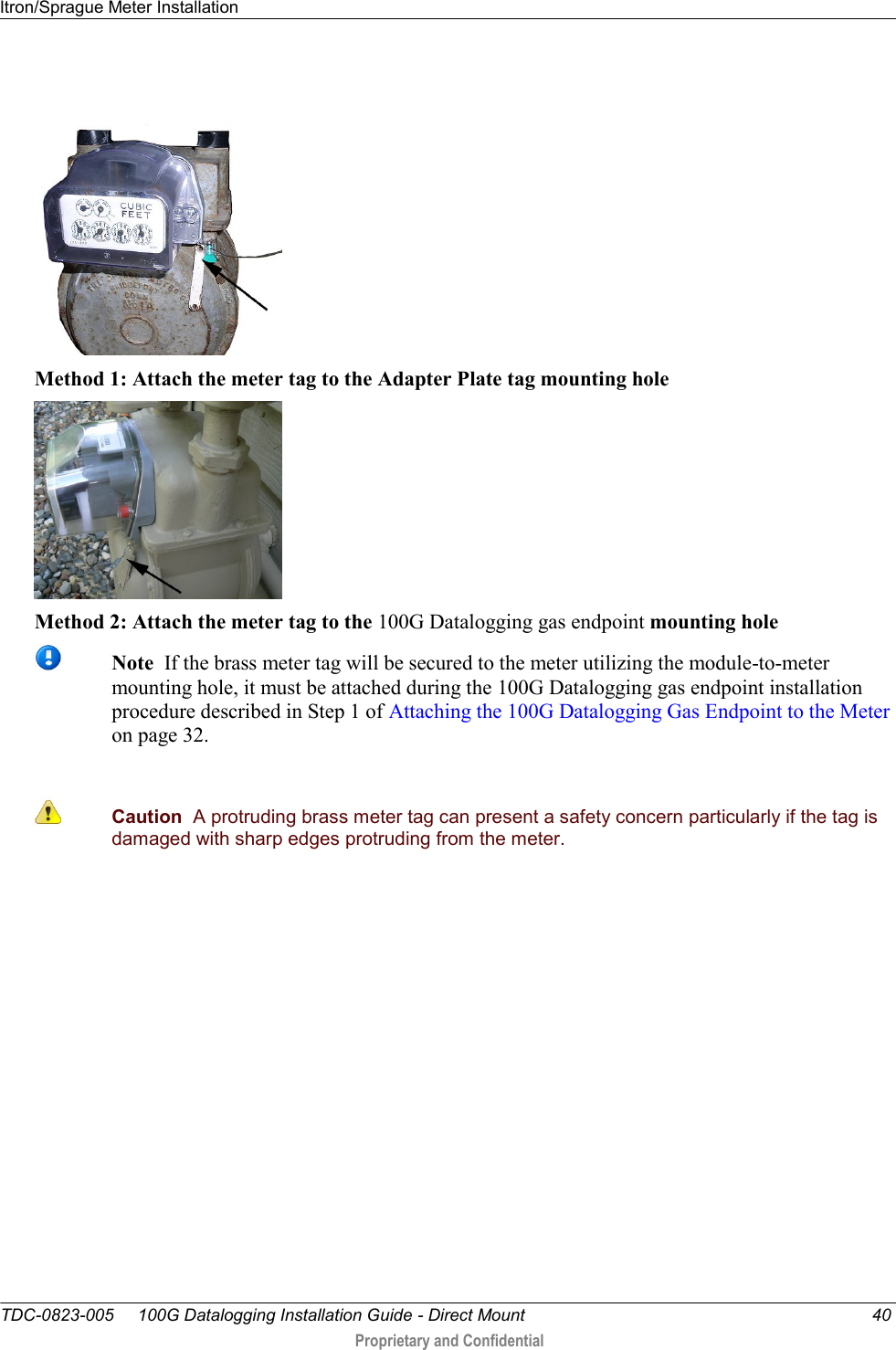 Itron/Sprague Meter Installation   TDC-0823-005     100G Datalogging Installation Guide - Direct Mount  40  Proprietary and Confidential      Method 1: Attach the meter tag to the Adapter Plate tag mounting hole  Method 2: Attach the meter tag to the 100G Datalogging gas endpoint mounting hole  Note  If the brass meter tag will be secured to the meter utilizing the module-to-meter mounting hole, it must be attached during the 100G Datalogging gas endpoint installation procedure described in Step 1 of Attaching the 100G Datalogging Gas Endpoint to the Meter on page 32.   Caution  A protruding brass meter tag can present a safety concern particularly if the tag is damaged with sharp edges protruding from the meter. 