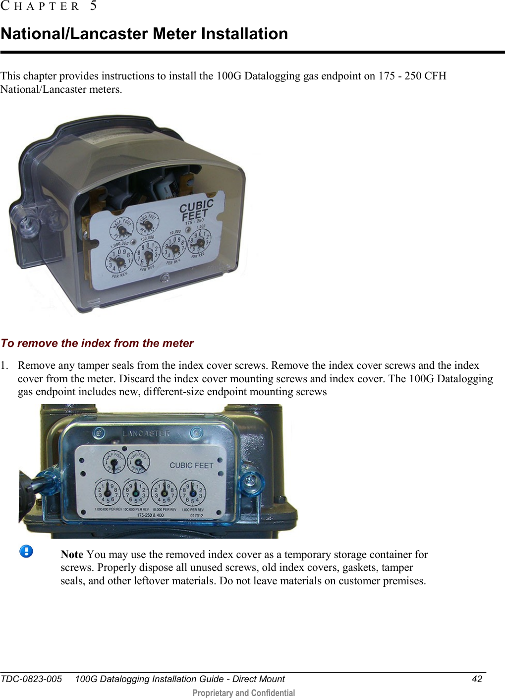  TDC-0823-005     100G Datalogging Installation Guide - Direct Mount  42   Proprietary and Confidential     This chapter provides instructions to install the 100G Datalogging gas endpoint on 175 - 250 CFH National/Lancaster meters.    To remove the index from the meter 1. Remove any tamper seals from the index cover screws. Remove the index cover screws and the index cover from the meter. Discard the index cover mounting screws and index cover. The 100G Datalogging gas endpoint includes new, different-size endpoint mounting screws    Note You may use the removed index cover as a temporary storage container for screws. Properly dispose all unused screws, old index covers, gaskets, tamper seals, and other leftover materials. Do not leave materials on customer premises.  CH A P T E R   5  National/Lancaster Meter Installation 