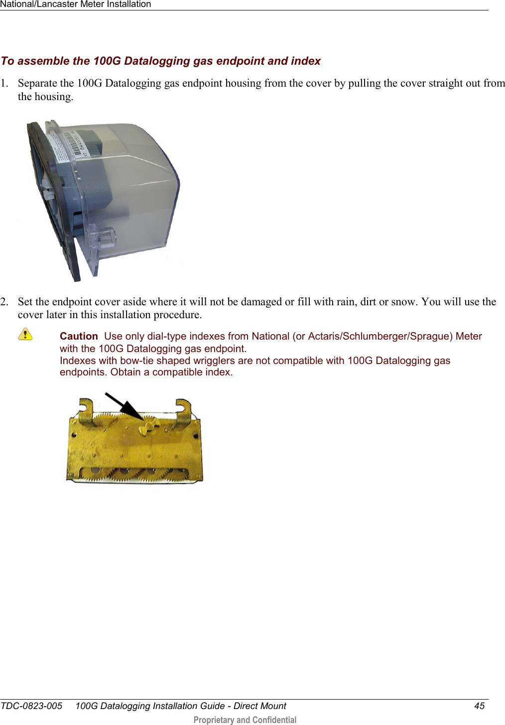 National/Lancaster Meter Installation   TDC-0823-005     100G Datalogging Installation Guide - Direct Mount  45   Proprietary and Confidential     To assemble the 100G Datalogging gas endpoint and index 1. Separate the 100G Datalogging gas endpoint housing from the cover by pulling the cover straight out from the housing.  2. Set the endpoint cover aside where it will not be damaged or fill with rain, dirt or snow. You will use the cover later in this installation procedure.  Caution  Use only dial-type indexes from National (or Actaris/Schlumberger/Sprague) Meter with the 100G Datalogging gas endpoint. Indexes with bow-tie shaped wrigglers are not compatible with 100G Datalogging gas endpoints. Obtain a compatible index.   