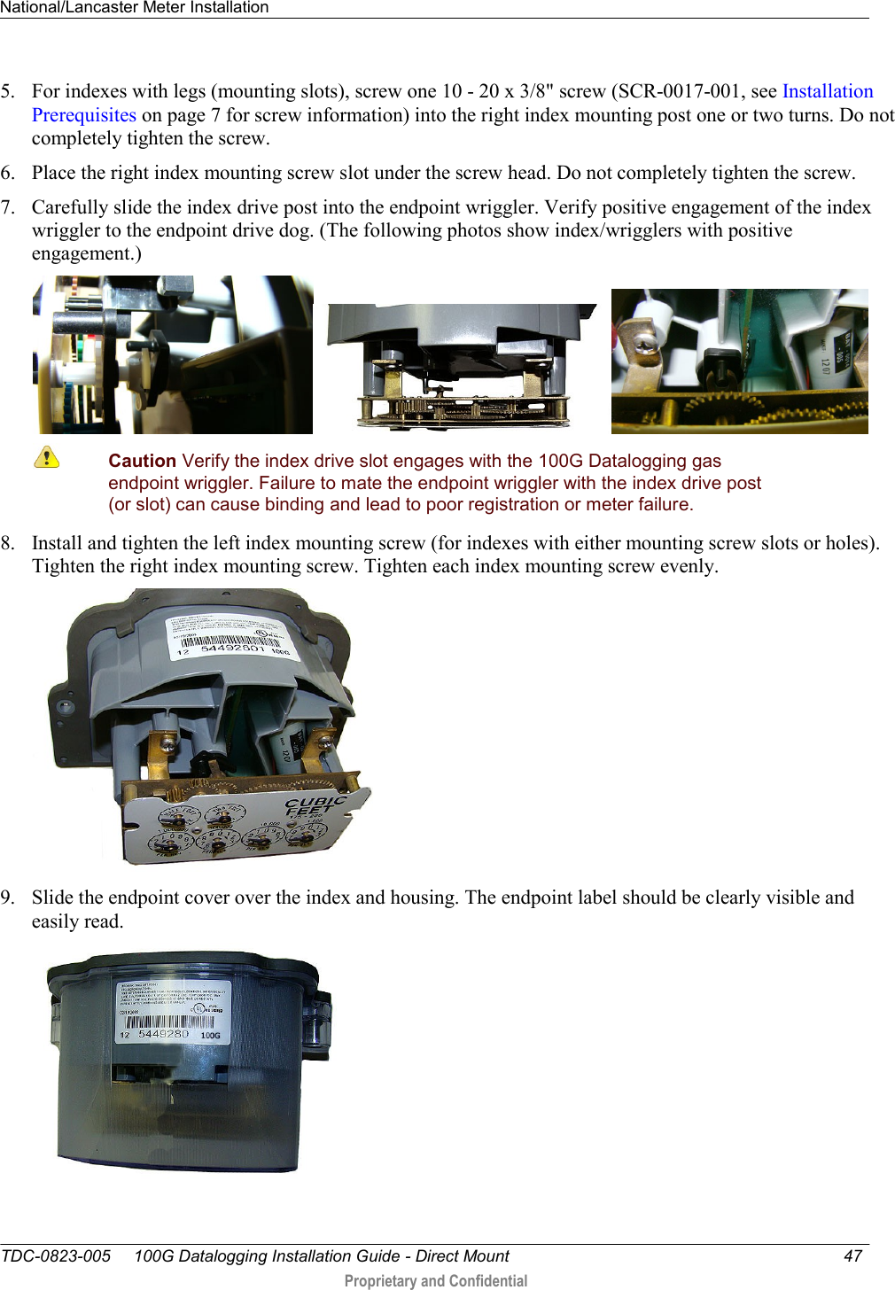 National/Lancaster Meter Installation   TDC-0823-005     100G Datalogging Installation Guide - Direct Mount  47   Proprietary and Confidential     5. For indexes with legs (mounting slots), screw one 10 - 20 x 3/8&quot; screw (SCR-0017-001, see Installation Prerequisites on page 7 for screw information) into the right index mounting post one or two turns. Do not completely tighten the screw.  6. Place the right index mounting screw slot under the screw head. Do not completely tighten the screw.  7. Carefully slide the index drive post into the endpoint wriggler. Verify positive engagement of the index wriggler to the endpoint drive dog. (The following photos show index/wrigglers with positive engagement.)    Caution Verify the index drive slot engages with the 100G Datalogging gas endpoint wriggler. Failure to mate the endpoint wriggler with the index drive post (or slot) can cause binding and lead to poor registration or meter failure. 8. Install and tighten the left index mounting screw (for indexes with either mounting screw slots or holes). Tighten the right index mounting screw. Tighten each index mounting screw evenly.  9. Slide the endpoint cover over the index and housing. The endpoint label should be clearly visible and easily read.   