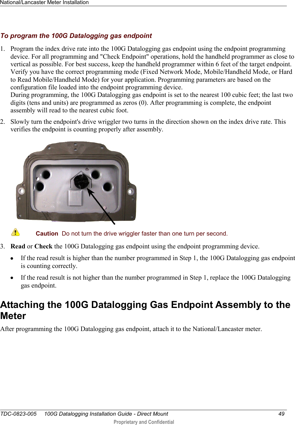 National/Lancaster Meter Installation   TDC-0823-005     100G Datalogging Installation Guide - Direct Mount  49   Proprietary and Confidential     To program the 100G Datalogging gas endpoint 1. Program the index drive rate into the 100G Datalogging gas endpoint using the endpoint programming device. For all programming and &quot;Check Endpoint&quot; operations, hold the handheld programmer as close to vertical as possible. For best success, keep the handheld programmer within 6 feet of the target endpoint. Verify you have the correct programming mode (Fixed Network Mode, Mobile/Handheld Mode, or Hard to Read Mobile/Handheld Mode) for your application. Programming parameters are based on the configuration file loaded into the endpoint programming device. During programming, the 100G Datalogging gas endpoint is set to the nearest 100 cubic feet; the last two digits (tens and units) are programmed as zeros (0). After programming is complete, the endpoint assembly will read to the nearest cubic foot.  2. Slowly turn the endpoint&apos;s drive wriggler two turns in the direction shown on the index drive rate. This verifies the endpoint is counting properly after assembly.   Caution  Do not turn the drive wriggler faster than one turn per second.  3. Read or Check the 100G Datalogging gas endpoint using the endpoint programming device.   If the read result is higher than the number programmed in Step 1, the 100G Datalogging gas endpoint is counting correctly.   If the read result is not higher than the number programmed in Step 1, replace the 100G Datalogging gas endpoint.  Attaching the 100G Datalogging Gas Endpoint Assembly to the Meter After programming the 100G Datalogging gas endpoint, attach it to the National/Lancaster meter.   