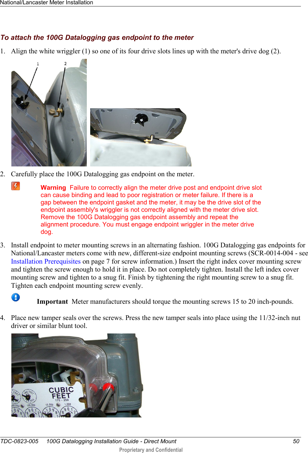 National/Lancaster Meter Installation   TDC-0823-005     100G Datalogging Installation Guide - Direct Mount  50  Proprietary and Confidential    To attach the 100G Datalogging gas endpoint to the meter 1. Align the white wriggler (1) so one of its four drive slots lines up with the meter&apos;s drive dog (2).     2. Carefully place the 100G Datalogging gas endpoint on the meter.   Warning  Failure to correctly align the meter drive post and endpoint drive slot can cause binding and lead to poor registration or meter failure. If there is a gap between the endpoint gasket and the meter, it may be the drive slot of the endpoint assembly&apos;s wriggler is not correctly aligned with the meter drive slot. Remove the 100G Datalogging gas endpoint assembly and repeat the alignment procedure. You must engage endpoint wriggler in the meter drive dog.  3. Install endpoint to meter mounting screws in an alternating fashion. 100G Datalogging gas endpoints for National/Lancaster meters come with new, different-size endpoint mounting screws (SCR-0014-004 - see Installation Prerequisites on page 7 for screw information.) Insert the right index cover mounting screw and tighten the screw enough to hold it in place. Do not completely tighten. Install the left index cover mounting screw and tighten to a snug fit. Finish by tightening the right mounting screw to a snug fit. Tighten each endpoint mounting screw evenly.   Important  Meter manufacturers should torque the mounting screws 15 to 20 inch-pounds. 4. Place new tamper seals over the screws. Press the new tamper seals into place using the 11/32-inch nut driver or similar blunt tool.   