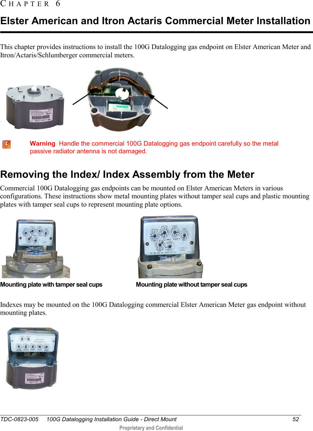 TDC-0823-005     100G Datalogging Installation Guide - Direct Mount  52   Proprietary and Confidential     This chapter provides instructions to install the 100G Datalogging gas endpoint on Elster American Meter and Itron/Actaris/Schlumberger commercial meters.        Warning  Handle the commercial 100G Datalogging gas endpoint carefully so the metal passive radiator antenna is not damaged.  Removing the Index/ Index Assembly from the Meter Commercial 100G Datalogging gas endpoints can be mounted on Elster American Meters in various configurations. These instructions show metal mounting plates without tamper seal cups and plastic mounting plates with tamper seal cups to represent mounting plate options.                                                        Mounting plate with tamper seal cups                       Mounting plate without tamper seal cups  Indexes may be mounted on the 100G Datalogging commercial Elster American Meter gas endpoint without mounting plates.  CH A P T E R   6  Elster American and Itron Actaris Commercial Meter Installation 