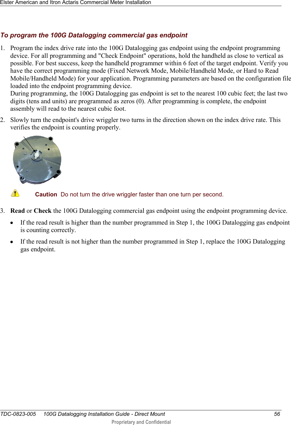 Elster American and Itron Actaris Commercial Meter Installation   TDC-0823-005     100G Datalogging Installation Guide - Direct Mount  56  Proprietary and Confidential    To program the 100G Datalogging commercial gas endpoint 1. Program the index drive rate into the 100G Datalogging gas endpoint using the endpoint programming device. For all programming and &quot;Check Endpoint&quot; operations, hold the handheld as close to vertical as possible. For best success, keep the handheld programmer within 6 feet of the target endpoint. Verify you have the correct programming mode (Fixed Network Mode, Mobile/Handheld Mode, or Hard to Read Mobile/Handheld Mode) for your application. Programming parameters are based on the configuration file loaded into the endpoint programming device.  During programming, the 100G Datalogging gas endpoint is set to the nearest 100 cubic feet; the last two digits (tens and units) are programmed as zeros (0). After programming is complete, the endpoint assembly will read to the nearest cubic foot.  2. Slowly turn the endpoint&apos;s drive wriggler two turns in the direction shown on the index drive rate. This verifies the endpoint is counting properly.   Caution  Do not turn the drive wriggler faster than one turn per second.  3. Read or Check the 100G Datalogging commercial gas endpoint using the endpoint programming device.   If the read result is higher than the number programmed in Step 1, the 100G Datalogging gas endpoint is counting correctly.   If the read result is not higher than the number programmed in Step 1, replace the 100G Datalogging gas endpoint.  