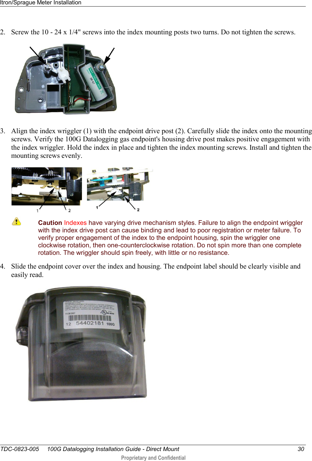 Itron/Sprague Meter Installation   TDC-0823-005     100G Datalogging Installation Guide - Direct Mount  30  Proprietary and Confidential    2. Screw the 10 - 24 x 1/4&quot; screws into the index mounting posts two turns. Do not tighten the screws.     3. Align the index wriggler (1) with the endpoint drive post (2). Carefully slide the index onto the mounting screws. Verify the 100G Datalogging gas endpoint&apos;s housing drive post makes positive engagement with the index wriggler. Hold the index in place and tighten the index mounting screws. Install and tighten the mounting screws evenly.        Caution Indexes have varying drive mechanism styles. Failure to align the endpoint wriggler with the index drive post can cause binding and lead to poor registration or meter failure. To verify proper engagement of the index to the endpoint housing, spin the wriggler one clockwise rotation, then one-counterclockwise rotation. Do not spin more than one complete rotation. The wriggler should spin freely, with little or no resistance.  4. Slide the endpoint cover over the index and housing. The endpoint label should be clearly visible and easily read.   