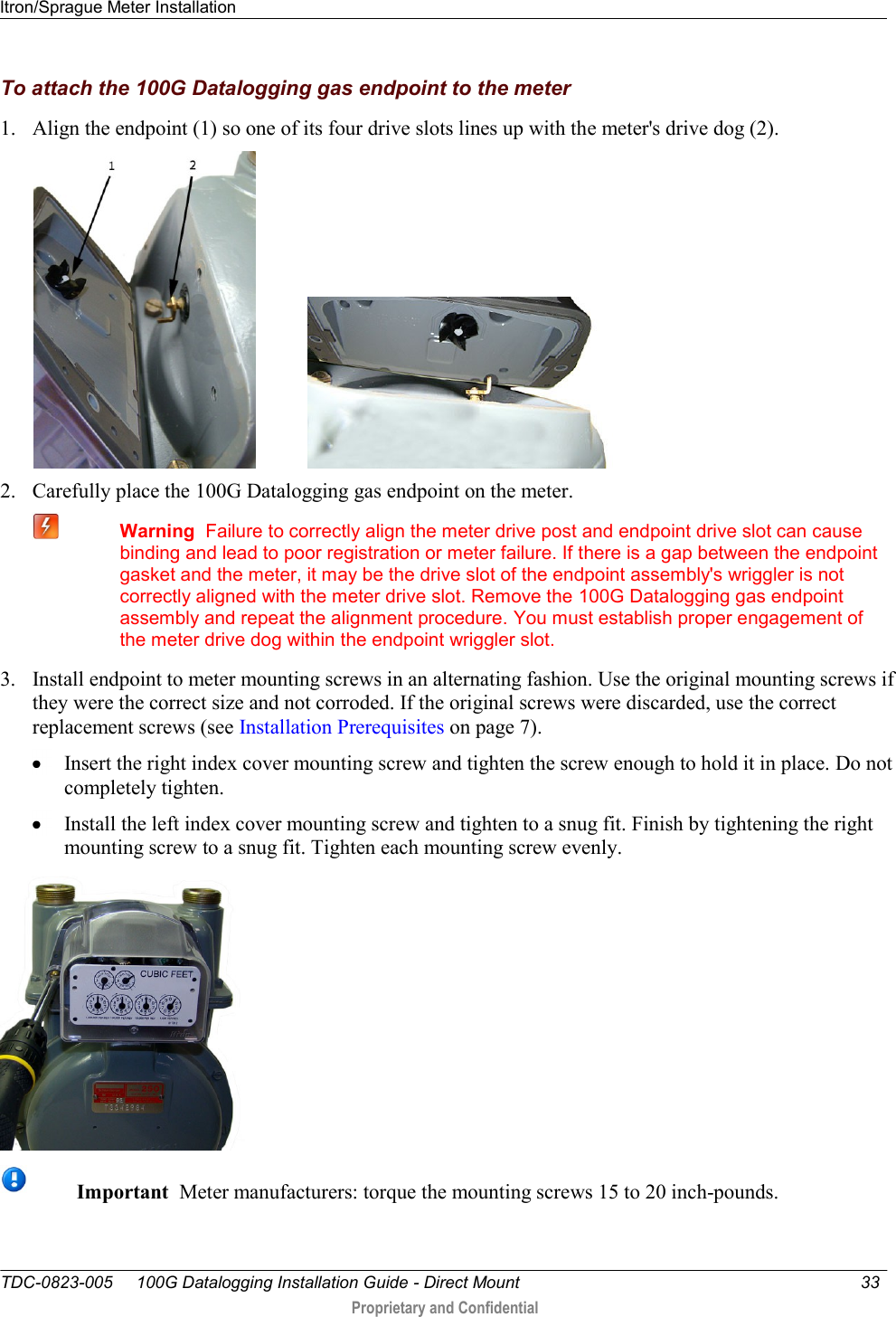 Itron/Sprague Meter Installation   TDC-0823-005     100G Datalogging Installation Guide - Direct Mount  33   Proprietary and Confidential     To attach the 100G Datalogging gas endpoint to the meter 1. Align the endpoint (1) so one of its four drive slots lines up with the meter&apos;s drive dog (2).             2. Carefully place the 100G Datalogging gas endpoint on the meter.   Warning  Failure to correctly align the meter drive post and endpoint drive slot can cause binding and lead to poor registration or meter failure. If there is a gap between the endpoint gasket and the meter, it may be the drive slot of the endpoint assembly&apos;s wriggler is not correctly aligned with the meter drive slot. Remove the 100G Datalogging gas endpoint assembly and repeat the alignment procedure. You must establish proper engagement of the meter drive dog within the endpoint wriggler slot. 3. Install endpoint to meter mounting screws in an alternating fashion. Use the original mounting screws if they were the correct size and not corroded. If the original screws were discarded, use the correct replacement screws (see Installation Prerequisites on page 7).   Insert the right index cover mounting screw and tighten the screw enough to hold it in place. Do not completely tighten.   Install the left index cover mounting screw and tighten to a snug fit. Finish by tightening the right mounting screw to a snug fit. Tighten each mounting screw evenly.   Important  Meter manufacturers: torque the mounting screws 15 to 20 inch-pounds. 