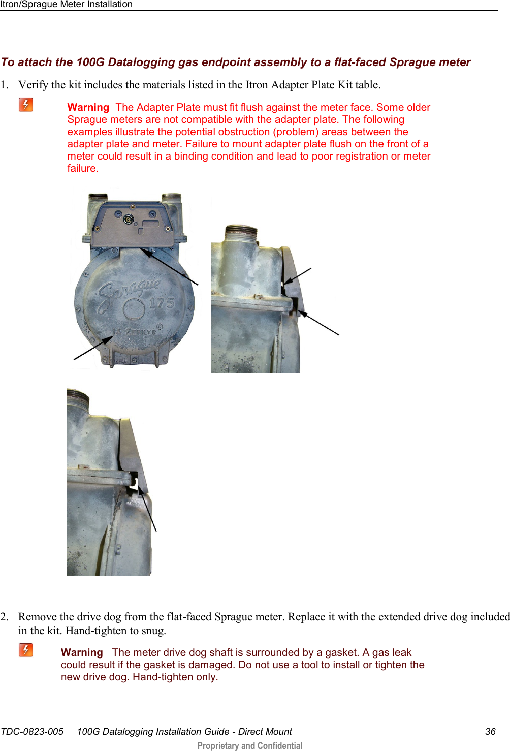 Itron/Sprague Meter Installation   TDC-0823-005     100G Datalogging Installation Guide - Direct Mount  36  Proprietary and Confidential    To attach the 100G Datalogging gas endpoint assembly to a flat-faced Sprague meter 1. Verify the kit includes the materials listed in the Itron Adapter Plate Kit table.   Warning  The Adapter Plate must fit flush against the meter face. Some older Sprague meters are not compatible with the adapter plate. The following examples illustrate the potential obstruction (problem) areas between the adapter plate and meter. Failure to mount adapter plate flush on the front of a meter could result in a binding condition and lead to poor registration or meter failure.    2. Remove the drive dog from the flat-faced Sprague meter. Replace it with the extended drive dog included in the kit. Hand-tighten to snug.  Warning   The meter drive dog shaft is surrounded by a gasket. A gas leak could result if the gasket is damaged. Do not use a tool to install or tighten the new drive dog. Hand-tighten only. 