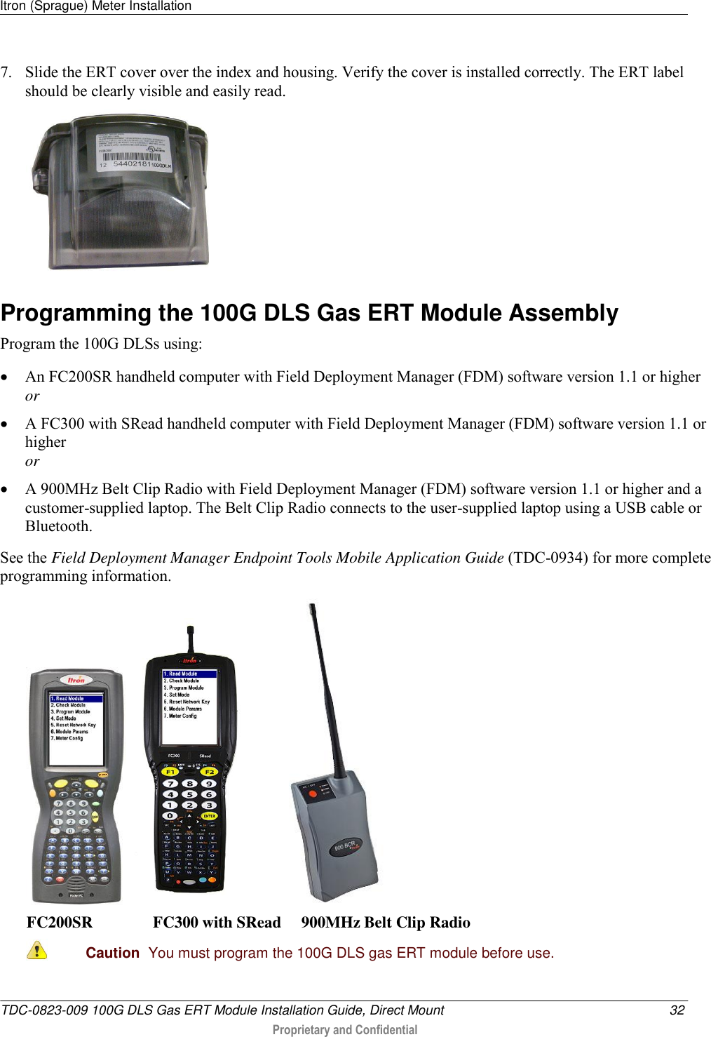 Itron (Sprague) Meter Installation   TDC-0823-009 100G DLS Gas ERT Module Installation Guide, Direct Mount  32  Proprietary and Confidential    7. Slide the ERT cover over the index and housing. Verify the cover is installed correctly. The ERT label should be clearly visible and easily read.  Programming the 100G DLS Gas ERT Module Assembly Program the 100G DLSs using:  An FC200SR handheld computer with Field Deployment Manager (FDM) software version 1.1 or higher or  A FC300 with SRead handheld computer with Field Deployment Manager (FDM) software version 1.1 or higher or  A 900MHz Belt Clip Radio with Field Deployment Manager (FDM) software version 1.1 or higher and a customer-supplied laptop. The Belt Clip Radio connects to the user-supplied laptop using a USB cable or Bluetooth. See the Field Deployment Manager Endpoint Tools Mobile Application Guide (TDC-0934) for more complete programming information.       FC200SR               FC300 with SRead     900MHz Belt Clip Radio  Caution  You must program the 100G DLS gas ERT module before use.  