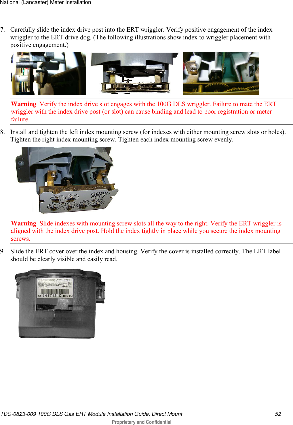 National (Lancaster) Meter Installation   TDC-0823-009 100G DLS Gas ERT Module Installation Guide, Direct Mount  52  Proprietary and Confidential    7. Carefully slide the index drive post into the ERT wriggler. Verify positive engagement of the index wriggler to the ERT drive dog. (The following illustrations show index to wriggler placement with positive engagement.)   Warning  Verify the index drive slot engages with the 100G DLS wriggler. Failure to mate the ERT wriggler with the index drive post (or slot) can cause binding and lead to poor registration or meter failure. 8. Install and tighten the left index mounting screw (for indexes with either mounting screw slots or holes). Tighten the right index mounting screw. Tighten each index mounting screw evenly.   Warning  Slide indexes with mounting screw slots all the way to the right. Verify the ERT wriggler is aligned with the index drive post. Hold the index tightly in place while you secure the index mounting screws. 9. Slide the ERT cover over the index and housing. Verify the cover is installed correctly. The ERT label should be clearly visible and easily read.   