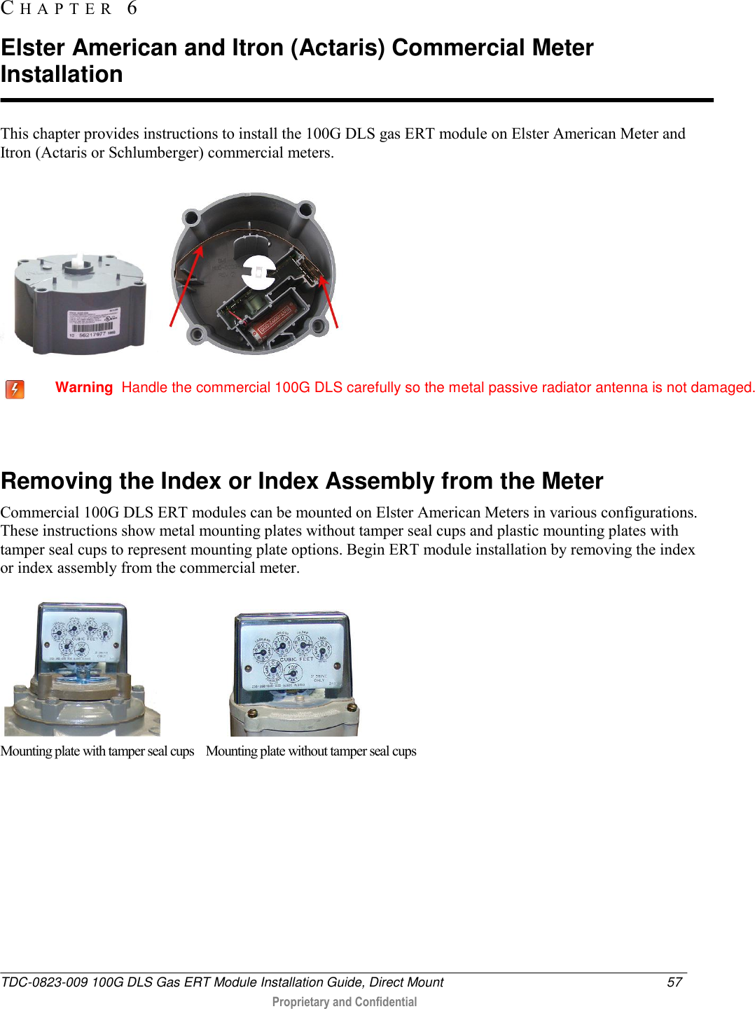  TDC-0823-009 100G DLS Gas ERT Module Installation Guide, Direct Mount  57   Proprietary and Confidential     This chapter provides instructions to install the 100G DLS gas ERT module on Elster American Meter and Itron (Actaris or Schlumberger) commercial meters.        Warning  Handle the commercial 100G DLS carefully so the metal passive radiator antenna is not damaged.   Removing the Index or Index Assembly from the Meter Commercial 100G DLS ERT modules can be mounted on Elster American Meters in various configurations. These instructions show metal mounting plates without tamper seal cups and plastic mounting plates with tamper seal cups to represent mounting plate options. Begin ERT module installation by removing the index or index assembly from the commercial meter.                         Mounting plate with tamper seal cups    Mounting plate without tamper seal cups CH A P T E R   6  Elster American and Itron (Actaris) Commercial Meter Installation 