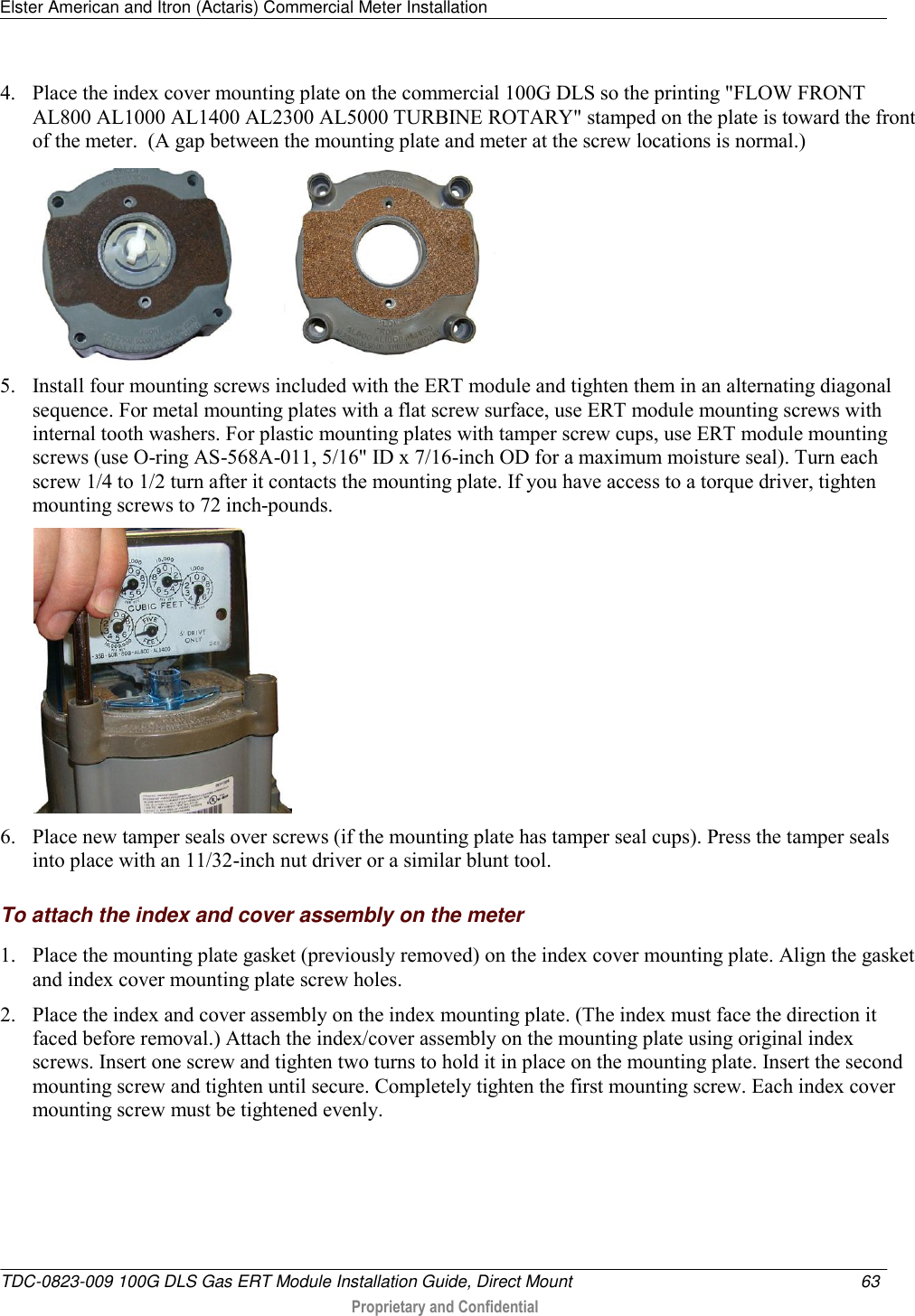 Elster American and Itron (Actaris) Commercial Meter Installation   TDC-0823-009 100G DLS Gas ERT Module Installation Guide, Direct Mount  63   Proprietary and Confidential     4. Place the index cover mounting plate on the commercial 100G DLS so the printing &quot;FLOW FRONT AL800 AL1000 AL1400 AL2300 AL5000 TURBINE ROTARY&quot; stamped on the plate is toward the front of the meter.  (A gap between the mounting plate and meter at the screw locations is normal.)             5. Install four mounting screws included with the ERT module and tighten them in an alternating diagonal sequence. For metal mounting plates with a flat screw surface, use ERT module mounting screws with internal tooth washers. For plastic mounting plates with tamper screw cups, use ERT module mounting screws (use O-ring AS-568A-011, 5/16&quot; ID x 7/16-inch OD for a maximum moisture seal). Turn each screw 1/4 to 1/2 turn after it contacts the mounting plate. If you have access to a torque driver, tighten mounting screws to 72 inch-pounds.  6. Place new tamper seals over screws (if the mounting plate has tamper seal cups). Press the tamper seals into place with an 11/32-inch nut driver or a similar blunt tool.   To attach the index and cover assembly on the meter 1. Place the mounting plate gasket (previously removed) on the index cover mounting plate. Align the gasket and index cover mounting plate screw holes. 2. Place the index and cover assembly on the index mounting plate. (The index must face the direction it faced before removal.) Attach the index/cover assembly on the mounting plate using original index screws. Insert one screw and tighten two turns to hold it in place on the mounting plate. Insert the second mounting screw and tighten until secure. Completely tighten the first mounting screw. Each index cover mounting screw must be tightened evenly. 