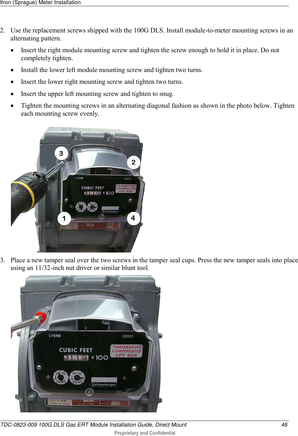 Itron (Sprague) Meter Installation   TDC-0823-009 100G DLS Gas ERT Module Installation Guide, Direct Mount  46  Proprietary and Confidential    2. Use the replacement screws shipped with the 100G DLS. Install module-to-meter mounting screws in an alternating pattern.  Insert the right module mounting screw and tighten the screw enough to hold it in place. Do not completely tighten.   Install the lower left module mounting screw and tighten two turns.   Insert the lower right mounting screw and tighten two turns.   Insert the upper left mounting screw and tighten to snug.   Tighten the mounting screws in an alternating diagonal fashion as shown in the photo below. Tighten each mounting screw evenly.  3. Place a new tamper seal over the two screws in the tamper seal cups. Press the new tamper seals into place using an 11/32-inch nut driver or similar blunt tool.   