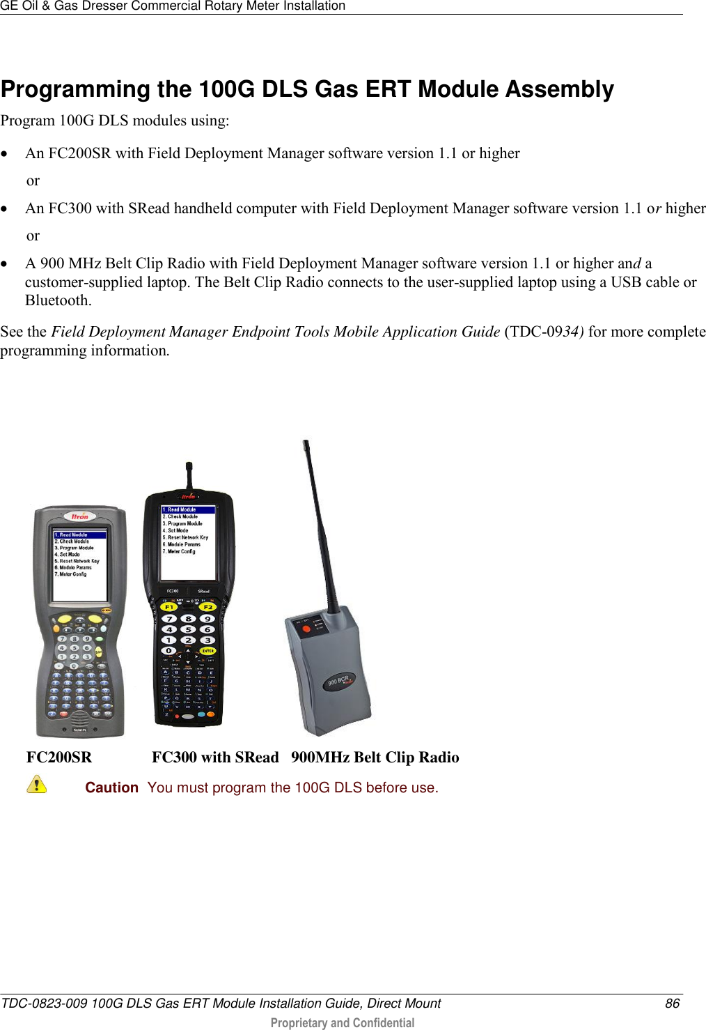 GE Oil &amp; Gas Dresser Commercial Rotary Meter Installation   TDC-0823-009 100G DLS Gas ERT Module Installation Guide, Direct Mount  86  Proprietary and Confidential    Programming the 100G DLS Gas ERT Module Assembly Program 100G DLS modules using:  An FC200SR with Field Deployment Manager software version 1.1 or higher or  An FC300 with SRead handheld computer with Field Deployment Manager software version 1.1 or higher  or  A 900 MHz Belt Clip Radio with Field Deployment Manager software version 1.1 or higher and a customer-supplied laptop. The Belt Clip Radio connects to the user-supplied laptop using a USB cable or Bluetooth. See the Field Deployment Manager Endpoint Tools Mobile Application Guide (TDC-0934) for more complete programming information.        FC200SR               FC300 with SRead   900MHz Belt Clip Radio  Caution  You must program the 100G DLS before use.   