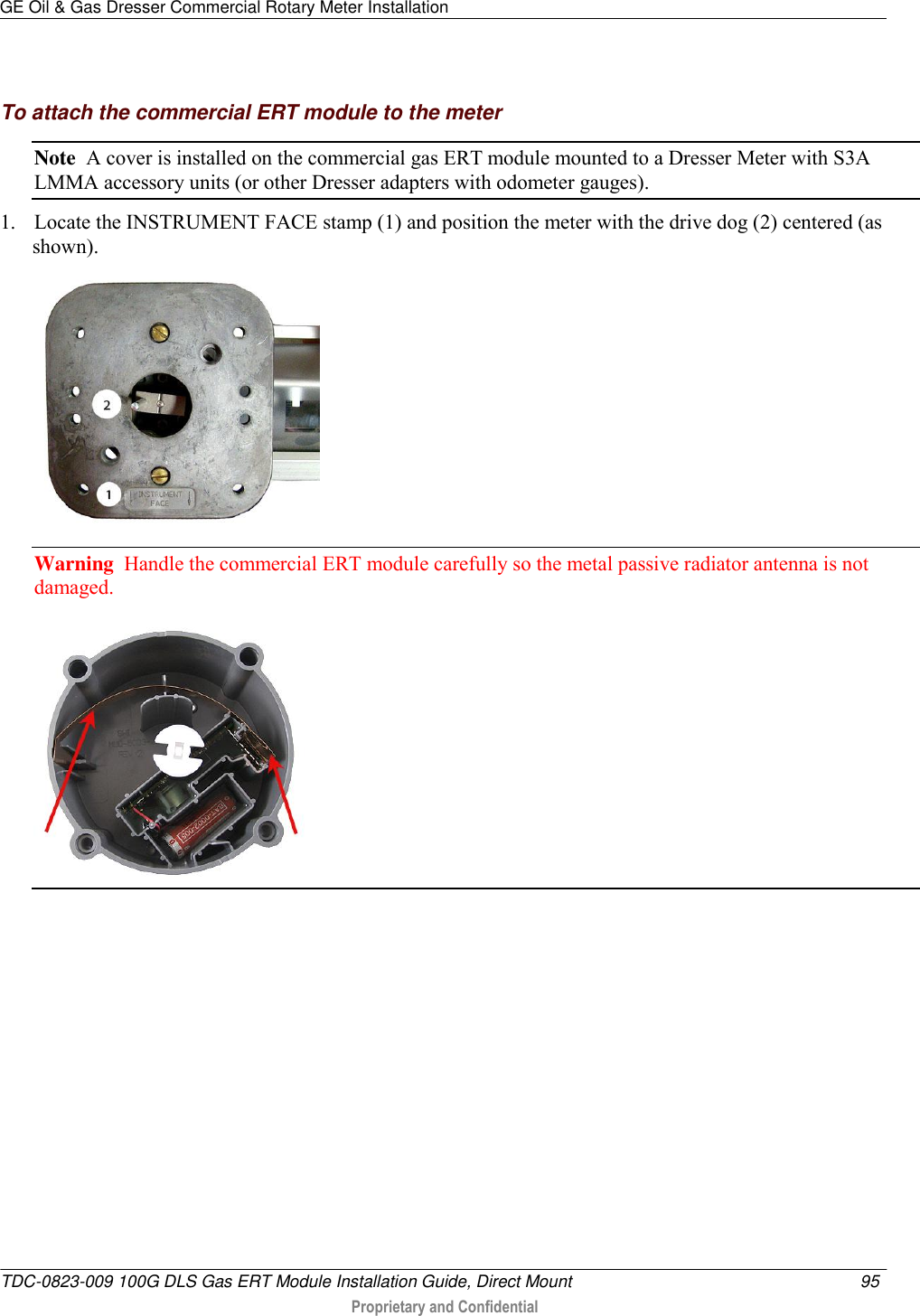 GE Oil &amp; Gas Dresser Commercial Rotary Meter Installation   TDC-0823-009 100G DLS Gas ERT Module Installation Guide, Direct Mount  95   Proprietary and Confidential      To attach the commercial ERT module to the meter Note  A cover is installed on the commercial gas ERT module mounted to a Dresser Meter with S3A LMMA accessory units (or other Dresser adapters with odometer gauges). 1. Locate the INSTRUMENT FACE stamp (1) and position the meter with the drive dog (2) centered (as shown).  Warning  Handle the commercial ERT module carefully so the metal passive radiator antenna is not damaged.   