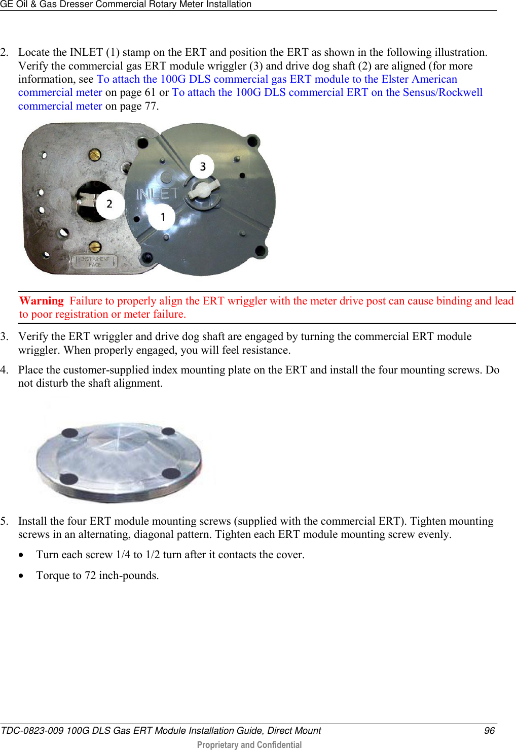 GE Oil &amp; Gas Dresser Commercial Rotary Meter Installation   TDC-0823-009 100G DLS Gas ERT Module Installation Guide, Direct Mount  96  Proprietary and Confidential    2. Locate the INLET (1) stamp on the ERT and position the ERT as shown in the following illustration. Verify the commercial gas ERT module wriggler (3) and drive dog shaft (2) are aligned (for more information, see To attach the 100G DLS commercial gas ERT module to the Elster American commercial meter on page 61 or To attach the 100G DLS commercial ERT on the Sensus/Rockwell commercial meter on page 77.  Warning  Failure to properly align the ERT wriggler with the meter drive post can cause binding and lead to poor registration or meter failure.   3. Verify the ERT wriggler and drive dog shaft are engaged by turning the commercial ERT module wriggler. When properly engaged, you will feel resistance. 4. Place the customer-supplied index mounting plate on the ERT and install the four mounting screws. Do not disturb the shaft alignment.  5. Install the four ERT module mounting screws (supplied with the commercial ERT). Tighten mounting screws in an alternating, diagonal pattern. Tighten each ERT module mounting screw evenly.  Turn each screw 1/4 to 1/2 turn after it contacts the cover.    Torque to 72 inch-pounds.  