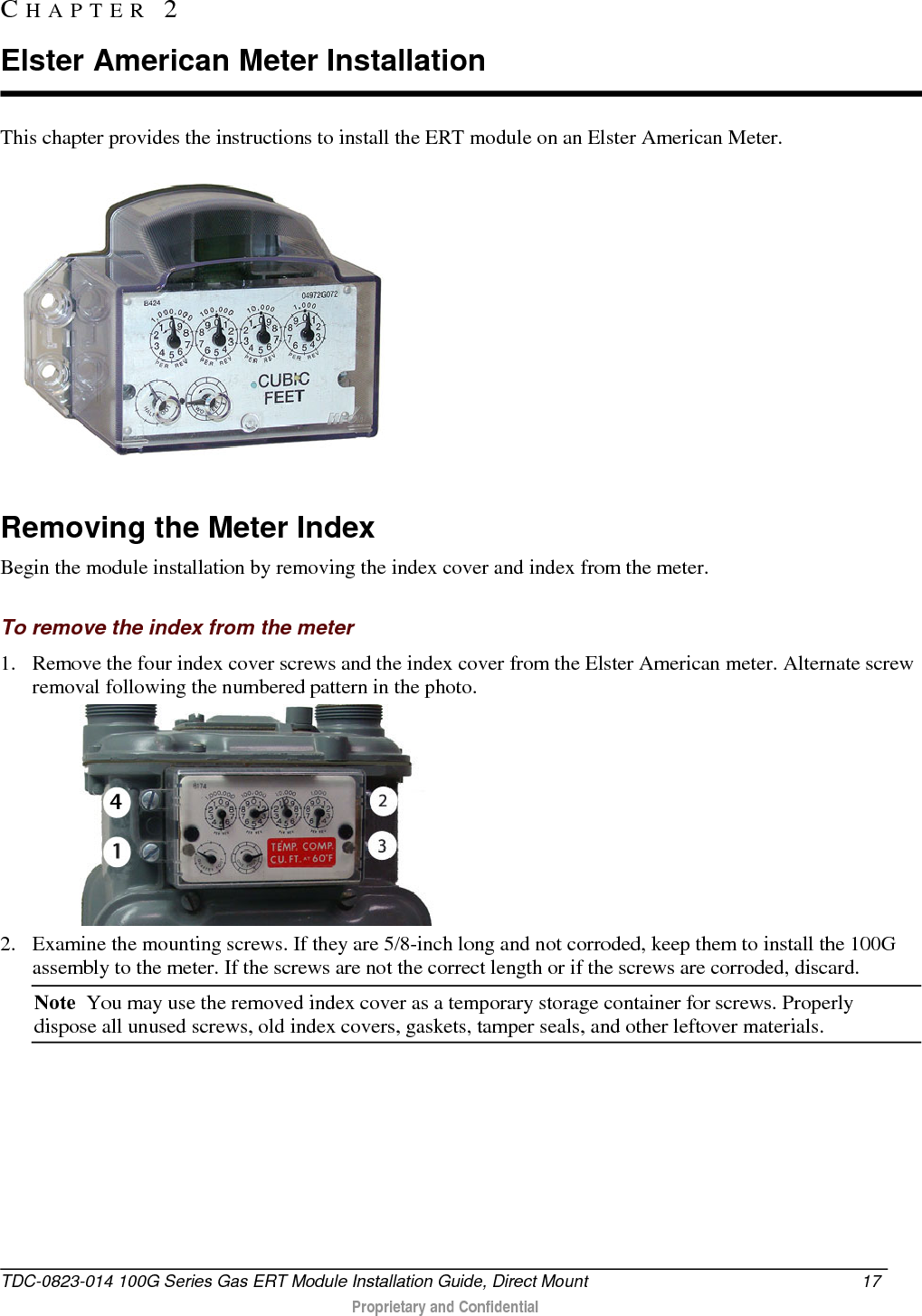  This chapter provides the instructions to install the ERT module on an Elster American Meter.   Removing the Meter Index Begin the module installation by removing the index cover and index from the meter.  To remove the index from the meter 1. Remove the four index cover screws and the index cover from the Elster American meter. Alternate screw removal following the numbered pattern in the photo.   2. Examine the mounting screws. If they are 5/8-inch long and not corroded, keep them to install the 100G assembly to the meter. If the screws are not the correct length or if the screws are corroded, discard.  Note  You may use the removed index cover as a temporary storage container for screws. Properly dispose all unused screws, old index covers, gaskets, tamper seals, and other leftover materials.  CHAPTER  2  Elster American Meter Installation TDC-0823-014 100G Series Gas ERT Module Installation Guide, Direct Mount 17   Proprietary and Confidential  