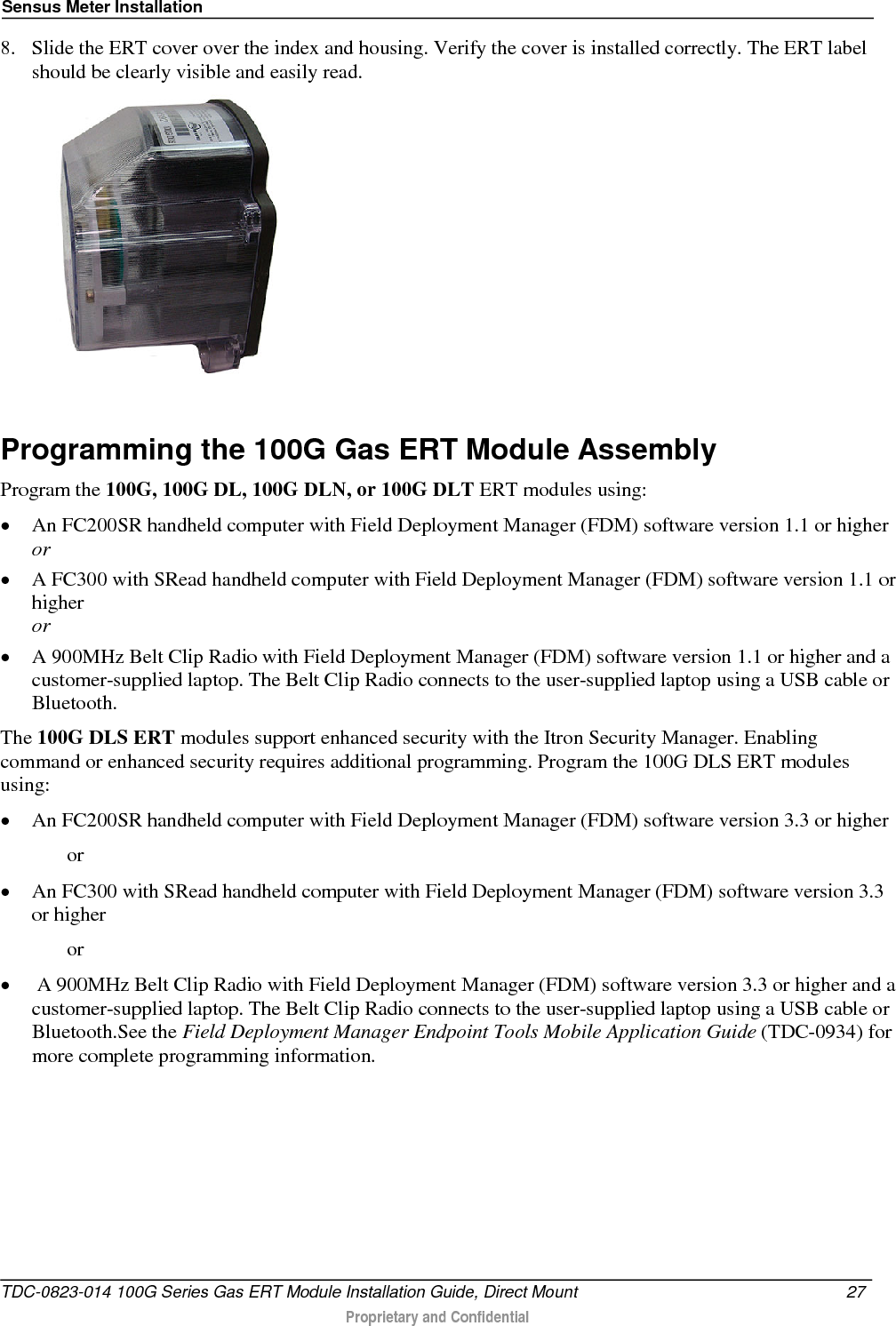 Sensus Meter Installation  8. Slide the ERT cover over the index and housing. Verify the cover is installed correctly. The ERT label should be clearly visible and easily read.   Programming the 100G Gas ERT Module Assembly Program the 100G, 100G DL, 100G DLN, or 100G DLT ERT modules using: • An FC200SR handheld computer with Field Deployment Manager (FDM) software version 1.1 or higher or • A FC300 with SRead handheld computer with Field Deployment Manager (FDM) software version 1.1 or higher or • A 900MHz Belt Clip Radio with Field Deployment Manager (FDM) software version 1.1 or higher and a customer-supplied laptop. The Belt Clip Radio connects to the user-supplied laptop using a USB cable or Bluetooth. The 100G DLS ERT modules support enhanced security with the Itron Security Manager. Enabling command or enhanced security requires additional programming. Program the 100G DLS ERT modules using: • An FC200SR handheld computer with Field Deployment Manager (FDM) software version 3.3 or higher   or • An FC300 with SRead handheld computer with Field Deployment Manager (FDM) software version 3.3 or higher   or •  A 900MHz Belt Clip Radio with Field Deployment Manager (FDM) software version 3.3 or higher and a customer-supplied laptop. The Belt Clip Radio connects to the user-supplied laptop using a USB cable or Bluetooth.See the Field Deployment Manager Endpoint Tools Mobile Application Guide (TDC-0934) for more complete programming information. TDC-0823-014 100G Series Gas ERT Module Installation Guide, Direct Mount 27   Proprietary and Confidential  