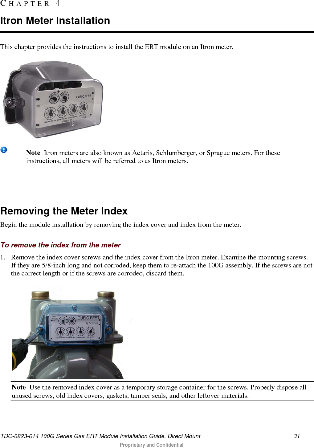  This chapter provides the instructions to install the ERT module on an Itron meter.   Note  Itron meters are also known as Actaris, Schlumberger, or Sprague meters. For these instructions, all meters will be referred to as Itron meters.    Removing the Meter Index Begin the module installation by removing the index cover and index from the meter.  To remove the index from the meter 1. Remove the index cover screws and the index cover from the Itron meter. Examine the mounting screws. If they are 5/8-inch long and not corroded, keep them to re-attach the 100G assembly. If the screws are not the correct length or if the screws are corroded, discard them.   Note  Use the removed index cover as a temporary storage container for the screws. Properly dispose all unused screws, old index covers, gaskets, tamper seals, and other leftover materials.  CHAPTER  4  Itron Meter Installation TDC-0823-014 100G Series Gas ERT Module Installation Guide, Direct Mount 31   Proprietary and Confidential  