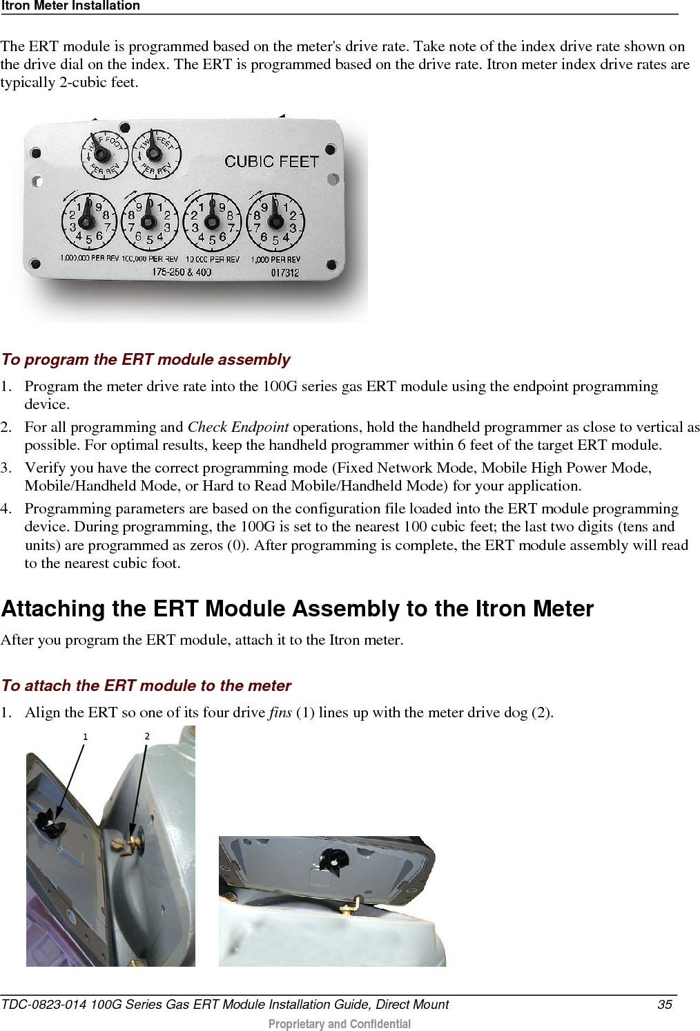 Itron Meter Installation  The ERT module is programmed based on the meter&apos;s drive rate. Take note of the index drive rate shown on the drive dial on the index. The ERT is programmed based on the drive rate. Itron meter index drive rates are typically 2-cubic feet.     To program the ERT module assembly 1. Program the meter drive rate into the 100G series gas ERT module using the endpoint programming device.  2. For all programming and Check Endpoint operations, hold the handheld programmer as close to vertical as possible. For optimal results, keep the handheld programmer within 6 feet of the target ERT module.  3. Verify you have the correct programming mode (Fixed Network Mode, Mobile High Power Mode, Mobile/Handheld Mode, or Hard to Read Mobile/Handheld Mode) for your application.  4. Programming parameters are based on the configuration file loaded into the ERT module programming device. During programming, the 100G is set to the nearest 100 cubic feet; the last two digits (tens and units) are programmed as zeros (0). After programming is complete, the ERT module assembly will read to the nearest cubic foot.   Attaching the ERT Module Assembly to the Itron Meter After you program the ERT module, attach it to the Itron meter.   To attach the ERT module to the meter 1. Align the ERT so one of its four drive fins (1) lines up with the meter drive dog (2).          TDC-0823-014 100G Series Gas ERT Module Installation Guide, Direct Mount 35   Proprietary and Confidential  