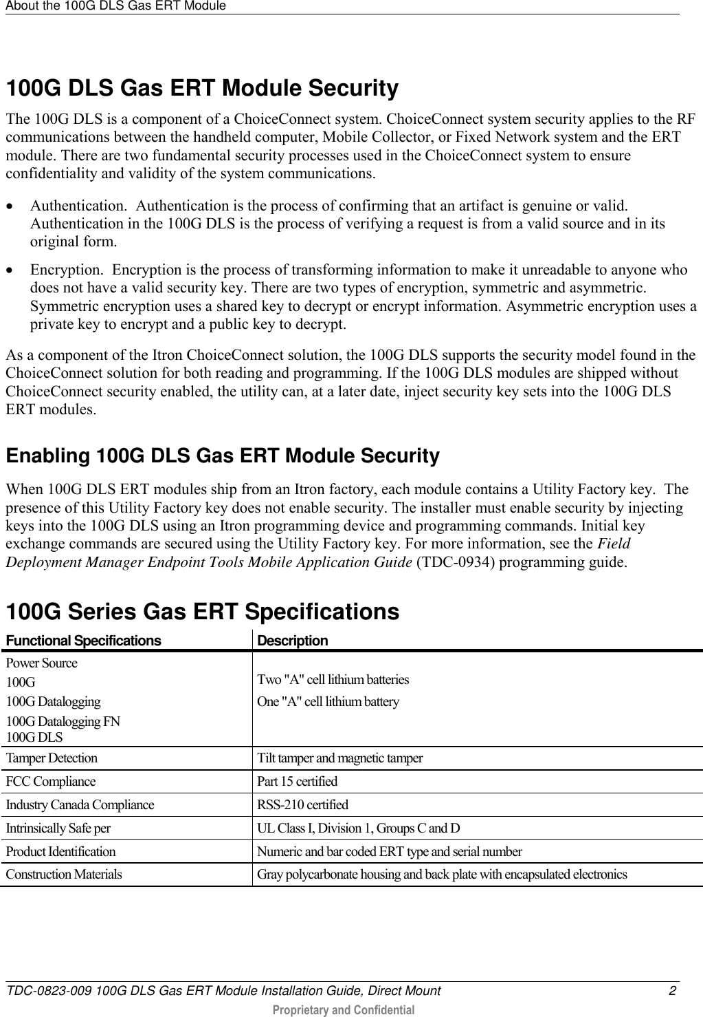 About the 100G DLS Gas ERT Module   TDC-0823-009 100G DLS Gas ERT Module Installation Guide, Direct Mount  2  Proprietary and Confidential    100G DLS Gas ERT Module Security The 100G DLS is a component of a ChoiceConnect system. ChoiceConnect system security applies to the RF communications between the handheld computer, Mobile Collector, or Fixed Network system and the ERT module. There are two fundamental security processes used in the ChoiceConnect system to ensure confidentiality and validity of the system communications.  Authentication.  Authentication is the process of confirming that an artifact is genuine or valid. Authentication in the 100G DLS is the process of verifying a request is from a valid source and in its original form.  Encryption.  Encryption is the process of transforming information to make it unreadable to anyone who does not have a valid security key. There are two types of encryption, symmetric and asymmetric.  Symmetric encryption uses a shared key to decrypt or encrypt information. Asymmetric encryption uses a private key to encrypt and a public key to decrypt. As a component of the Itron ChoiceConnect solution, the 100G DLS supports the security model found in the  ChoiceConnect solution for both reading and programming. If the 100G DLS modules are shipped without ChoiceConnect security enabled, the utility can, at a later date, inject security key sets into the 100G DLS ERT modules.    Enabling 100G DLS Gas ERT Module Security When 100G DLS ERT modules ship from an Itron factory, each module contains a Utility Factory key.  The presence of this Utility Factory key does not enable security. The installer must enable security by injecting keys into the 100G DLS using an Itron programming device and programming commands. Initial key exchange commands are secured using the Utility Factory key. For more information, see the Field Deployment Manager Endpoint Tools Mobile Application Guide (TDC-0934) programming guide.  100G Series Gas ERT Specifications  Functional Specifications Description Power Source 100G 100G Datalogging 100G Datalogging FN 100G DLS  Two &quot;A&quot; cell lithium batteries One &quot;A&quot; cell lithium battery Tamper Detection Tilt tamper and magnetic tamper FCC Compliance Part 15 certified Industry Canada Compliance RSS-210 certified Intrinsically Safe per UL Class I, Division 1, Groups C and D Product Identification Numeric and bar coded ERT type and serial number Construction Materials Gray polycarbonate housing and back plate with encapsulated electronics  