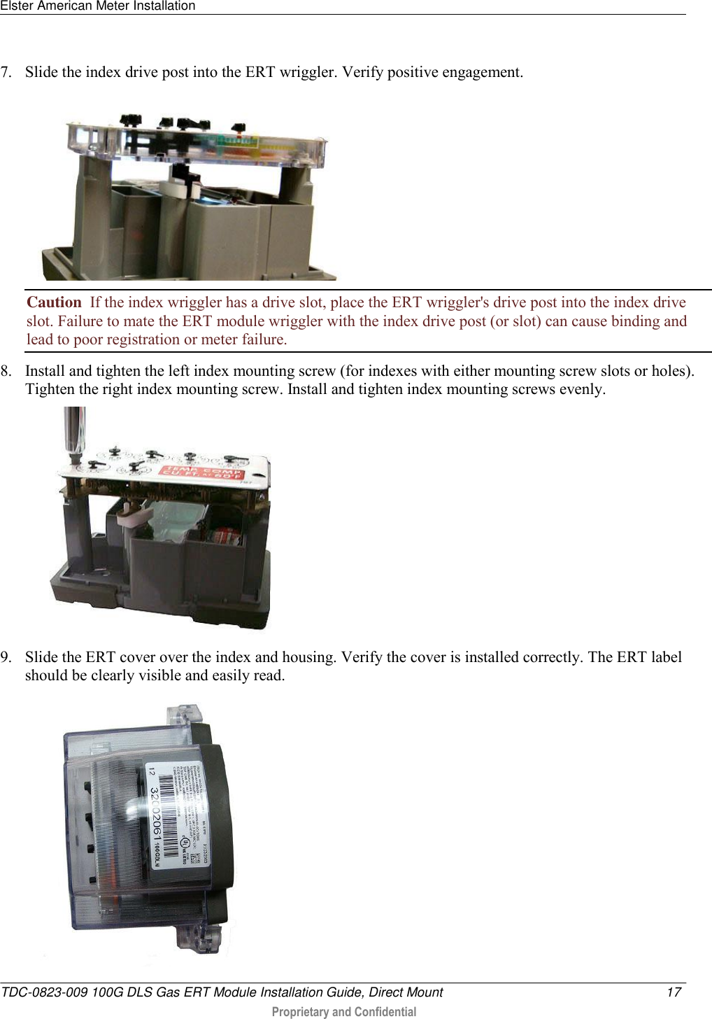 Elster American Meter Installation   TDC-0823-009 100G DLS Gas ERT Module Installation Guide, Direct Mount  17   Proprietary and Confidential     7. Slide the index drive post into the ERT wriggler. Verify positive engagement.  Caution  If the index wriggler has a drive slot, place the ERT wriggler&apos;s drive post into the index drive slot. Failure to mate the ERT module wriggler with the index drive post (or slot) can cause binding and lead to poor registration or meter failure. 8. Install and tighten the left index mounting screw (for indexes with either mounting screw slots or holes). Tighten the right index mounting screw. Install and tighten index mounting screws evenly.   9. Slide the ERT cover over the index and housing. Verify the cover is installed correctly. The ERT label should be clearly visible and easily read.   