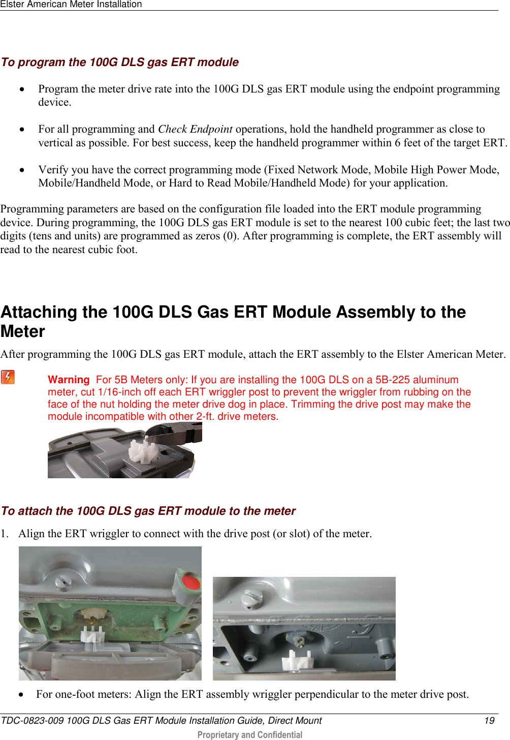 Elster American Meter Installation   TDC-0823-009 100G DLS Gas ERT Module Installation Guide, Direct Mount  19   Proprietary and Confidential     To program the 100G DLS gas ERT module  Program the meter drive rate into the 100G DLS gas ERT module using the endpoint programming device.   For all programming and Check Endpoint operations, hold the handheld programmer as close to vertical as possible. For best success, keep the handheld programmer within 6 feet of the target ERT.  Verify you have the correct programming mode (Fixed Network Mode, Mobile High Power Mode, Mobile/Handheld Mode, or Hard to Read Mobile/Handheld Mode) for your application.  Programming parameters are based on the configuration file loaded into the ERT module programming device. During programming, the 100G DLS gas ERT module is set to the nearest 100 cubic feet; the last two digits (tens and units) are programmed as zeros (0). After programming is complete, the ERT assembly will read to the nearest cubic foot.    Attaching the 100G DLS Gas ERT Module Assembly to the Meter After programming the 100G DLS gas ERT module, attach the ERT assembly to the Elster American Meter.  Warning  For 5B Meters only: If you are installing the 100G DLS on a 5B-225 aluminum meter, cut 1/16-inch off each ERT wriggler post to prevent the wriggler from rubbing on the face of the nut holding the meter drive dog in place. Trimming the drive post may make the module incompatible with other 2-ft. drive meters.    To attach the 100G DLS gas ERT module to the meter 1. Align the ERT wriggler to connect with the drive post (or slot) of the meter.        For one-foot meters: Align the ERT assembly wriggler perpendicular to the meter drive post. 