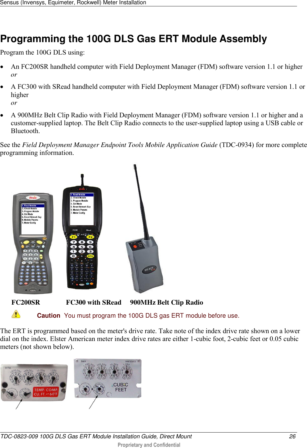 Sensus (Invensys, Equimeter, Rockwell) Meter Installation   TDC-0823-009 100G DLS Gas ERT Module Installation Guide, Direct Mount  26  Proprietary and Confidential    Programming the 100G DLS Gas ERT Module Assembly Program the 100G DLS using:  An FC200SR handheld computer with Field Deployment Manager (FDM) software version 1.1 or higher or  A FC300 with SRead handheld computer with Field Deployment Manager (FDM) software version 1.1 or higher or  A 900MHz Belt Clip Radio with Field Deployment Manager (FDM) software version 1.1 or higher and a customer-supplied laptop. The Belt Clip Radio connects to the user-supplied laptop using a USB cable or Bluetooth. See the Field Deployment Manager Endpoint Tools Mobile Application Guide (TDC-0934) for more complete programming information.       FC200SR               FC300 with SRead     900MHz Belt Clip Radio  Caution  You must program the 100G DLS gas ERT module before use.  The ERT is programmed based on the meter&apos;s drive rate. Take note of the index drive rate shown on a lower dial on the index. Elster American meter index drive rates are either 1-cubic foot, 2-cubic feet or 0.05 cubic meters (not shown below).        