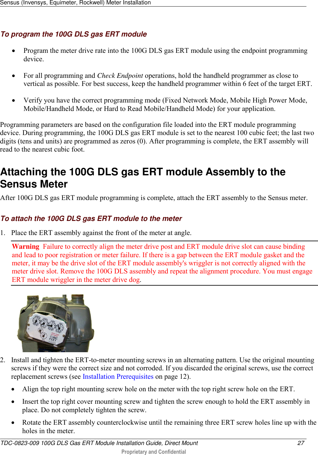 Sensus (Invensys, Equimeter, Rockwell) Meter Installation   TDC-0823-009 100G DLS Gas ERT Module Installation Guide, Direct Mount  27   Proprietary and Confidential     To program the 100G DLS gas ERT module  Program the meter drive rate into the 100G DLS gas ERT module using the endpoint programming device.   For all programming and Check Endpoint operations, hold the handheld programmer as close to vertical as possible. For best success, keep the handheld programmer within 6 feet of the target ERT.   Verify you have the correct programming mode (Fixed Network Mode, Mobile High Power Mode, Mobile/Handheld Mode, or Hard to Read Mobile/Handheld Mode) for your application.  Programming parameters are based on the configuration file loaded into the ERT module programming device. During programming, the 100G DLS gas ERT module is set to the nearest 100 cubic feet; the last two digits (tens and units) are programmed as zeros (0). After programming is complete, the ERT assembly will read to the nearest cubic foot.   Attaching the 100G DLS gas ERT module Assembly to the Sensus Meter After 100G DLS gas ERT module programming is complete, attach the ERT assembly to the Sensus meter.  To attach the 100G DLS gas ERT module to the meter 1. Place the ERT assembly against the front of the meter at angle.  Warning  Failure to correctly align the meter drive post and ERT module drive slot can cause binding and lead to poor registration or meter failure. If there is a gap between the ERT module gasket and the meter, it may be the drive slot of the ERT module assembly&apos;s wriggler is not correctly aligned with the meter drive slot. Remove the 100G DLS assembly and repeat the alignment procedure. You must engage ERT module wriggler in the meter drive dog.   2. Install and tighten the ERT-to-meter mounting screws in an alternating pattern. Use the original mounting screws if they were the correct size and not corroded. If you discarded the original screws, use the correct replacement screws (see Installation Prerequisites on page 12).  Align the top right mounting screw hole on the meter with the top right screw hole on the ERT.   Insert the top right cover mounting screw and tighten the screw enough to hold the ERT assembly in place. Do not completely tighten the screw.   Rotate the ERT assembly counterclockwise until the remaining three ERT screw holes line up with the holes in the meter.   