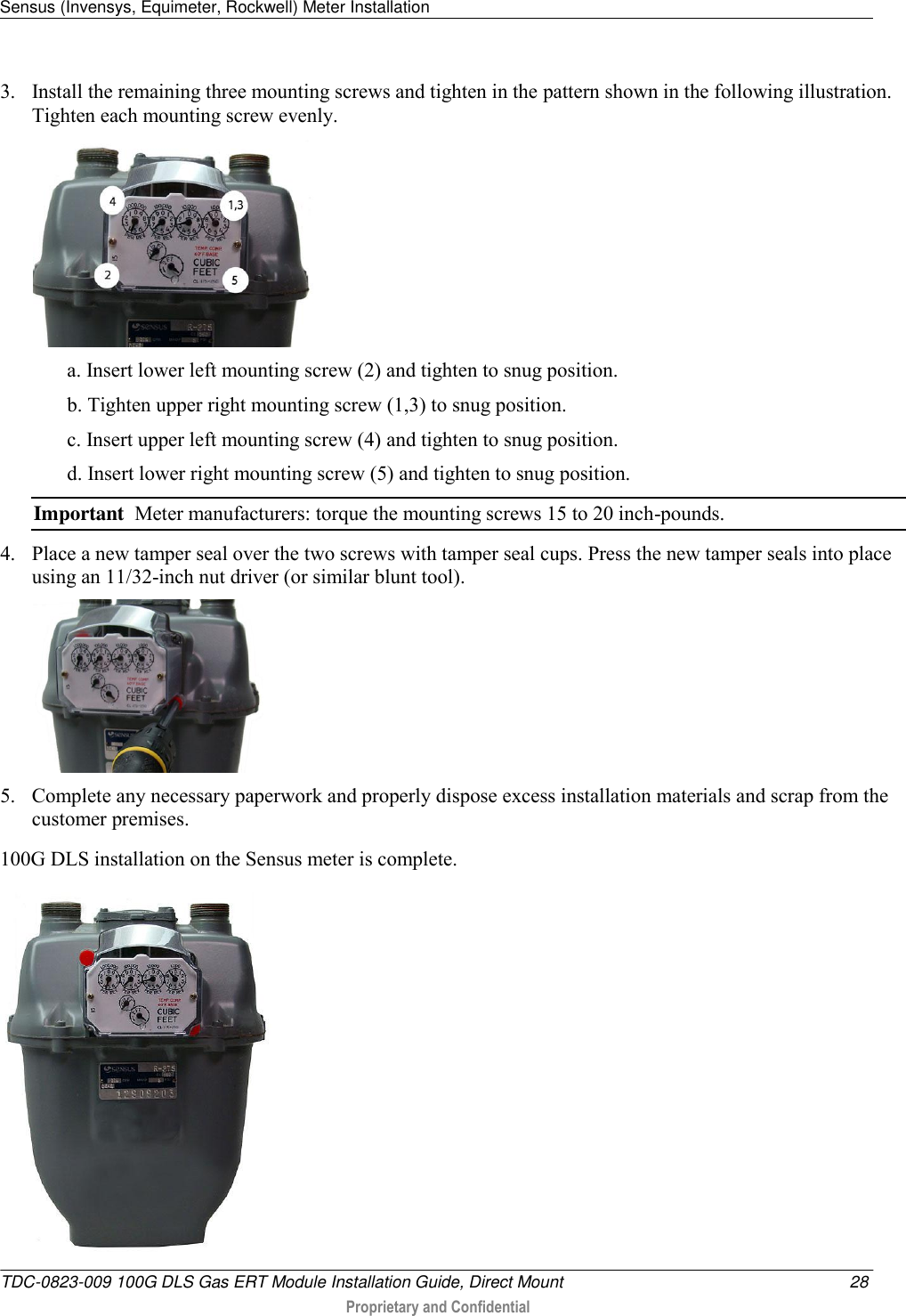 Sensus (Invensys, Equimeter, Rockwell) Meter Installation   TDC-0823-009 100G DLS Gas ERT Module Installation Guide, Direct Mount  28  Proprietary and Confidential    3. Install the remaining three mounting screws and tighten in the pattern shown in the following illustration. Tighten each mounting screw evenly.  a. Insert lower left mounting screw (2) and tighten to snug position. b. Tighten upper right mounting screw (1,3) to snug position. c. Insert upper left mounting screw (4) and tighten to snug position. d. Insert lower right mounting screw (5) and tighten to snug position. Important  Meter manufacturers: torque the mounting screws 15 to 20 inch-pounds.  4. Place a new tamper seal over the two screws with tamper seal cups. Press the new tamper seals into place using an 11/32-inch nut driver (or similar blunt tool).    5. Complete any necessary paperwork and properly dispose excess installation materials and scrap from the customer premises. 100G DLS installation on the Sensus meter is complete.  