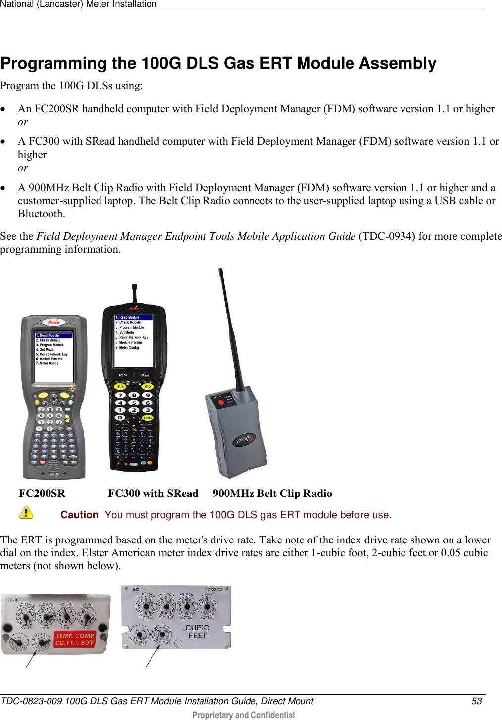 National (Lancaster) Meter Installation   TDC-0823-009 100G DLS Gas ERT Module Installation Guide, Direct Mount  53   Proprietary and Confidential     Programming the 100G DLS Gas ERT Module Assembly Program the 100G DLSs using:  An FC200SR handheld computer with Field Deployment Manager (FDM) software version 1.1 or higher or  A FC300 with SRead handheld computer with Field Deployment Manager (FDM) software version 1.1 or higher or  A 900MHz Belt Clip Radio with Field Deployment Manager (FDM) software version 1.1 or higher and a customer-supplied laptop. The Belt Clip Radio connects to the user-supplied laptop using a USB cable or Bluetooth. See the Field Deployment Manager Endpoint Tools Mobile Application Guide (TDC-0934) for more complete programming information.       FC200SR               FC300 with SRead     900MHz Belt Clip Radio  Caution  You must program the 100G DLS gas ERT module before use.  The ERT is programmed based on the meter&apos;s drive rate. Take note of the index drive rate shown on a lower dial on the index. Elster American meter index drive rates are either 1-cubic foot, 2-cubic feet or 0.05 cubic meters (not shown below).        