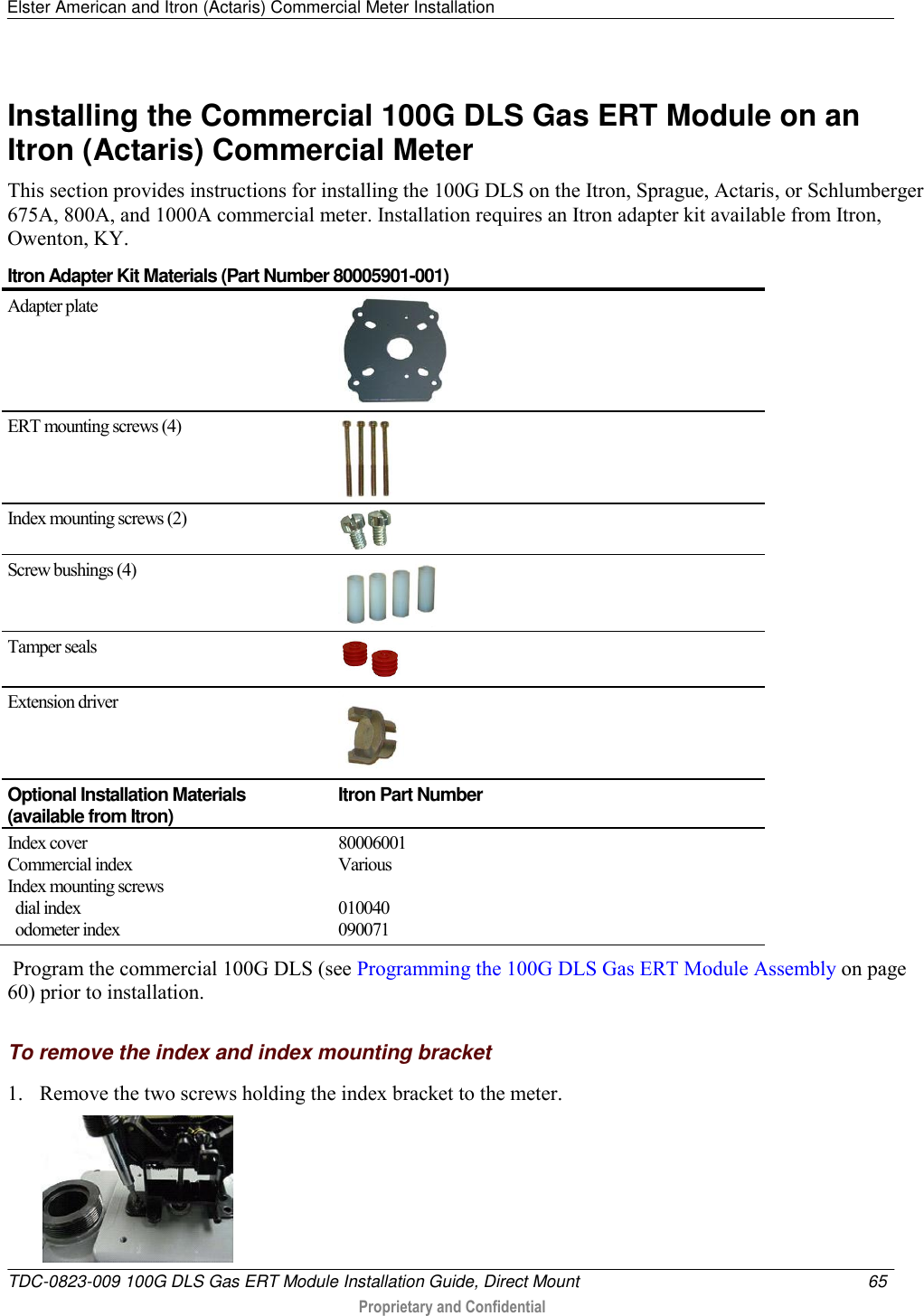 Elster American and Itron (Actaris) Commercial Meter Installation   TDC-0823-009 100G DLS Gas ERT Module Installation Guide, Direct Mount  65   Proprietary and Confidential     Installing the Commercial 100G DLS Gas ERT Module on an Itron (Actaris) Commercial Meter This section provides instructions for installing the 100G DLS on the Itron, Sprague, Actaris, or Schlumberger 675A, 800A, and 1000A commercial meter. Installation requires an Itron adapter kit available from Itron, Owenton, KY.  Itron Adapter Kit Materials (Part Number 80005901-001) Adapter plate  ERT mounting screws (4)  Index mounting screws (2)  Screw bushings (4)  Tamper seals  Extension driver  Optional Installation Materials (available from Itron) Itron Part Number Index cover Commercial index Index mounting screws   dial index     odometer index 80006001 Various  010040 090071  Program the commercial 100G DLS (see Programming the 100G DLS Gas ERT Module Assembly on page 60) prior to installation.  To remove the index and index mounting bracket 1. Remove the two screws holding the index bracket to the meter.   