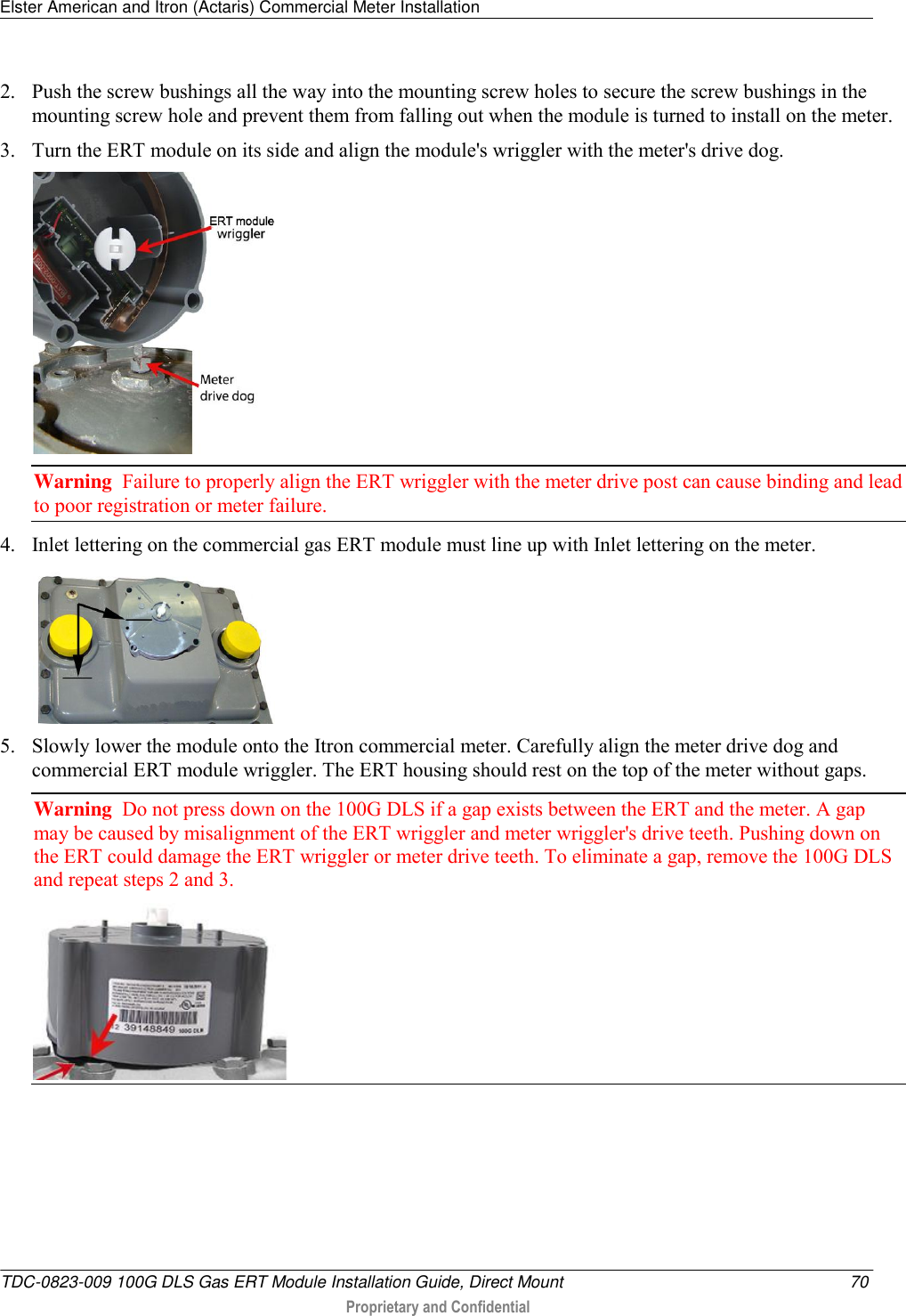 Elster American and Itron (Actaris) Commercial Meter Installation   TDC-0823-009 100G DLS Gas ERT Module Installation Guide, Direct Mount  70  Proprietary and Confidential    2. Push the screw bushings all the way into the mounting screw holes to secure the screw bushings in the mounting screw hole and prevent them from falling out when the module is turned to install on the meter.  3. Turn the ERT module on its side and align the module&apos;s wriggler with the meter&apos;s drive dog.  Warning  Failure to properly align the ERT wriggler with the meter drive post can cause binding and lead to poor registration or meter failure.   4. Inlet lettering on the commercial gas ERT module must line up with Inlet lettering on the meter.   5. Slowly lower the module onto the Itron commercial meter. Carefully align the meter drive dog and commercial ERT module wriggler. The ERT housing should rest on the top of the meter without gaps.  Warning  Do not press down on the 100G DLS if a gap exists between the ERT and the meter. A gap may be caused by misalignment of the ERT wriggler and meter wriggler&apos;s drive teeth. Pushing down on the ERT could damage the ERT wriggler or meter drive teeth. To eliminate a gap, remove the 100G DLS and repeat steps 2 and 3.    