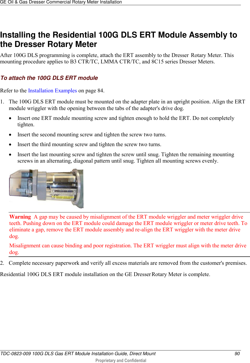 GE Oil &amp; Gas Dresser Commercial Rotary Meter Installation   TDC-0823-009 100G DLS Gas ERT Module Installation Guide, Direct Mount  90  Proprietary and Confidential      Installing the Residential 100G DLS ERT Module Assembly to the Dresser Rotary Meter After 100G DLS programming is complete, attach the ERT assembly to the Dresser  Rotary Meter. This mounting procedure applies to B3 CTR/TC, LMMA CTR/TC, and 8C15 series Dresser Meters.  To attach the 100G DLS ERT module Refer to the Installation Examples on page 84. 1. The 100G DLS ERT module must be mounted on the adapter plate in an upright position. Align the ERT module wriggler with the opening between the tabs of the adapter&apos;s drive dog.    Insert one ERT module mounting screw and tighten enough to hold the ERT. Do not completely tighten.   Insert the second mounting screw and tighten the screw two turns.   Insert the third mounting screw and tighten the screw two turns.   Insert the last mounting screw and tighten the screw until snug. Tighten the remaining mounting screws in an alternating, diagonal pattern until snug. Tighten all mounting screws evenly.  Warning  A gap may be caused by misalignment of the ERT module wriggler and meter wriggler drive teeth. Pushing down on the ERT module could damage the ERT module wriggler or meter drive teeth. To eliminate a gap, remove the ERT module assembly and re-align the ERT wriggler with the meter drive dog. Misalignment can cause binding and poor registration. The ERT wriggler must align with the meter drive dog. 2. Complete necessary paperwork and verify all excess materials are removed from the customer&apos;s premises. Residential 100G DLS ERT module installation on the GE Dresser Rotary Meter is complete.  