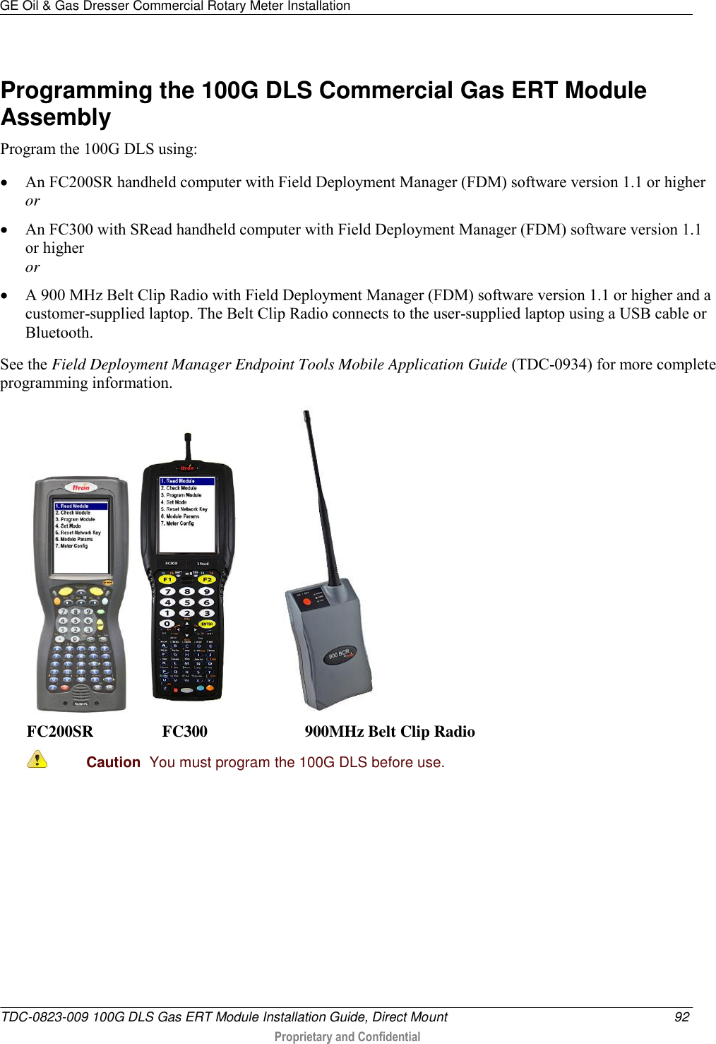 GE Oil &amp; Gas Dresser Commercial Rotary Meter Installation   TDC-0823-009 100G DLS Gas ERT Module Installation Guide, Direct Mount 92  Proprietary and Confidential    Programming the 100G DLS Commercial Gas ERT Module Assembly Program the 100G DLS using:  An FC200SR handheld computer with Field Deployment Manager (FDM) software version 1.1 or higher or  An FC300 with SRead handheld computer with Field Deployment Manager (FDM) software version 1.1 or higher or  A 900 MHz Belt Clip Radio with Field Deployment Manager (FDM) software version 1.1 or higher and a customer-supplied laptop. The Belt Clip Radio connects to the user-supplied laptop using a USB cable or Bluetooth. See the Field Deployment Manager Endpoint Tools Mobile Application Guide (TDC-0934) for more complete programming information.    FC200SR                 FC300                        900MHz Belt Clip Radio  Caution  You must program the 100G DLS before use.  