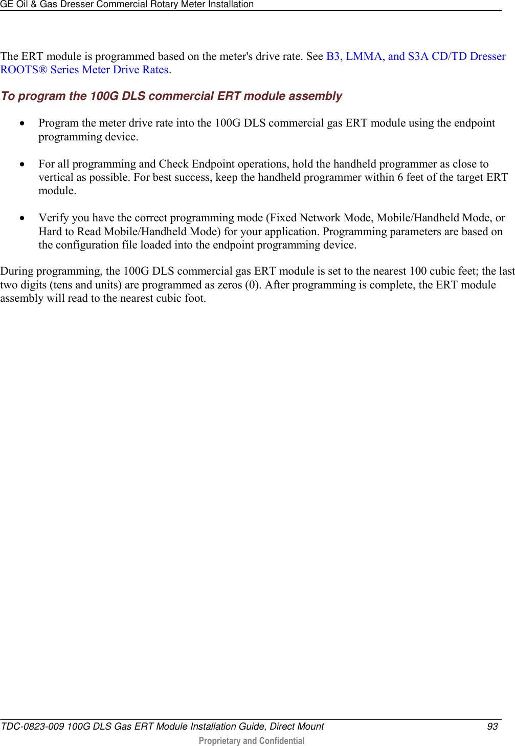GE Oil &amp; Gas Dresser Commercial Rotary Meter Installation   TDC-0823-009 100G DLS Gas ERT Module Installation Guide, Direct Mount  93   Proprietary and Confidential     The ERT module is programmed based on the meter&apos;s drive rate. See B3, LMMA, and S3A CD/TD Dresser ROOTS® Series Meter Drive Rates. To program the 100G DLS commercial ERT module assembly  Program the meter drive rate into the 100G DLS commercial gas ERT module using the endpoint programming device.   For all programming and Check Endpoint operations, hold the handheld programmer as close to vertical as possible. For best success, keep the handheld programmer within 6 feet of the target ERT module.   Verify you have the correct programming mode (Fixed Network Mode, Mobile/Handheld Mode, or Hard to Read Mobile/Handheld Mode) for your application. Programming parameters are based on the configuration file loaded into the endpoint programming device. During programming, the 100G DLS commercial gas ERT module is set to the nearest 100 cubic feet; the last two digits (tens and units) are programmed as zeros (0). After programming is complete, the ERT module assembly will read to the nearest cubic foot.   