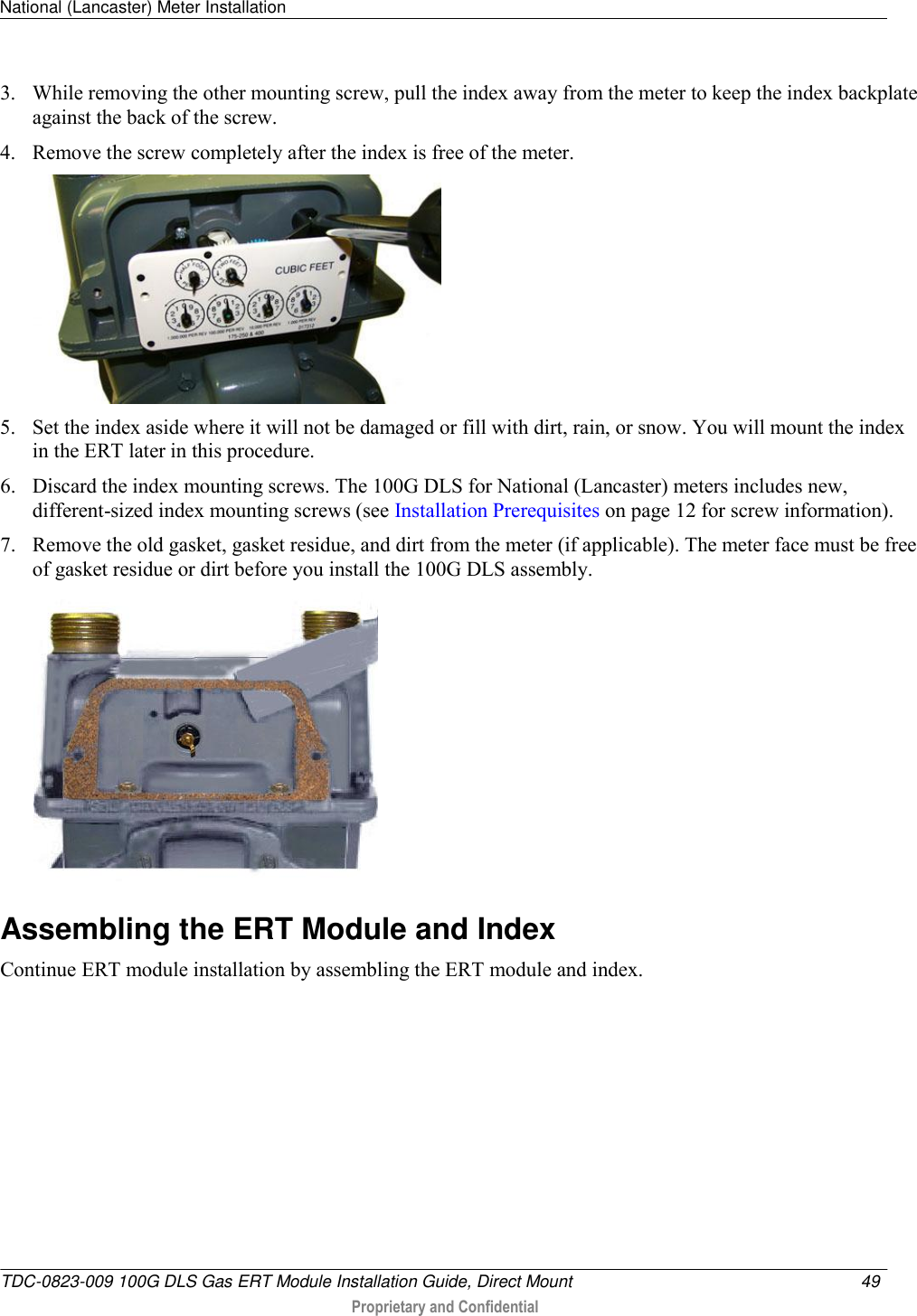 National (Lancaster) Meter Installation   TDC-0823-009 100G DLS Gas ERT Module Installation Guide, Direct Mount  49   Proprietary and Confidential     3. While removing the other mounting screw, pull the index away from the meter to keep the index backplate against the back of the screw.  4. Remove the screw completely after the index is free of the meter.   5. Set the index aside where it will not be damaged or fill with dirt, rain, or snow. You will mount the index in the ERT later in this procedure.  6. Discard the index mounting screws. The 100G DLS for National (Lancaster) meters includes new, different-sized index mounting screws (see Installation Prerequisites on page 12 for screw information). 7. Remove the old gasket, gasket residue, and dirt from the meter (if applicable). The meter face must be free of gasket residue or dirt before you install the 100G DLS assembly.    Assembling the ERT Module and Index Continue ERT module installation by assembling the ERT module and index.  