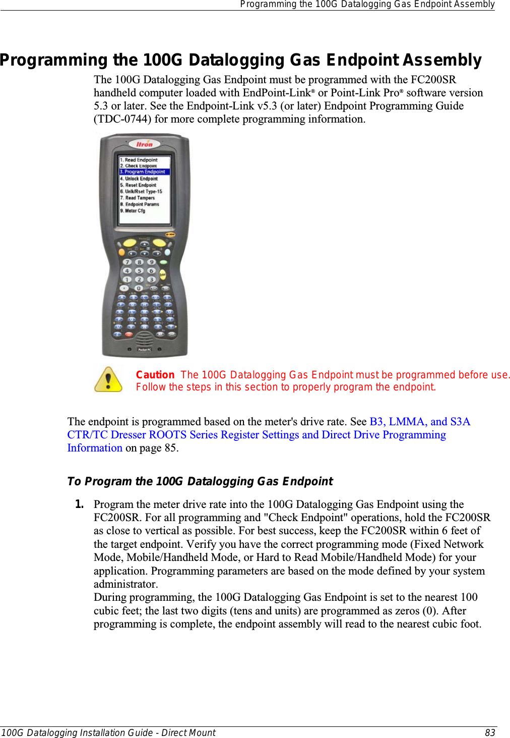  Programming the 100G Datalogging Gas Endpoint Assembly  100G Datalogging Installation Guide - Direct Mount 83  Programming the 100G Datalogging Gas Endpoint Assembly The 100G Datalogging Gas Endpoint must be programmed with the FC200SR handheld computer loaded with EndPoint-Link® or Point-Link Pro® software version 5.3 or later. See the Endpoint-Link v5.3 (or later) Endpoint Programming Guide (TDC-0744) for more complete programming information.    Caution  The 100G Datalogging Gas Endpoint must be programmed before use. Follow the steps in this section to properly program the endpoint.  The endpoint is programmed based on the meter&apos;s drive rate. See B3, LMMA, and S3A CTR/TC Dresser ROOTS Series Register Settings and Direct Drive Programming Information on page 85.  To Program the 100G Datalogging Gas Endpoint 1. Program the meter drive rate into the 100G Datalogging Gas Endpoint using the FC200SR. For all programming and &quot;Check Endpoint&quot; operations, hold the FC200SR as close to vertical as possible. For best success, keep the FC200SR within 6 feet of the target endpoint. Verify you have the correct programming mode (Fixed Network Mode, Mobile/Handheld Mode, or Hard to Read Mobile/Handheld Mode) for your application. Programming parameters are based on the mode defined by your system administrator.  During programming, the 100G Datalogging Gas Endpoint is set to the nearest 100 cubic feet; the last two digits (tens and units) are programmed as zeros (0). After programming is complete, the endpoint assembly will read to the nearest cubic foot.  