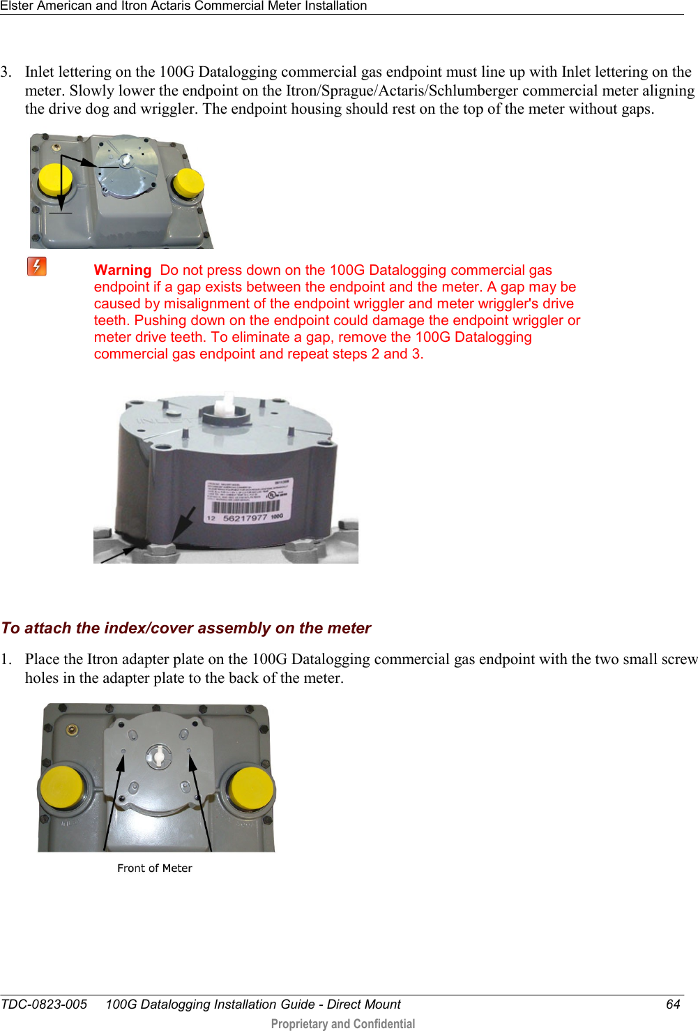 Elster American and Itron Actaris Commercial Meter Installation   TDC-0823-005     100G Datalogging Installation Guide - Direct Mount  64  Proprietary and Confidential    3. Inlet lettering on the 100G Datalogging commercial gas endpoint must line up with Inlet lettering on the meter. Slowly lower the endpoint on the Itron/Sprague/Actaris/Schlumberger commercial meter aligning the drive dog and wriggler. The endpoint housing should rest on the top of the meter without gaps.    Warning  Do not press down on the 100G Datalogging commercial gas endpoint if a gap exists between the endpoint and the meter. A gap may be caused by misalignment of the endpoint wriggler and meter wriggler&apos;s drive teeth. Pushing down on the endpoint could damage the endpoint wriggler or meter drive teeth. To eliminate a gap, remove the 100G Datalogging commercial gas endpoint and repeat steps 2 and 3.    To attach the index/cover assembly on the meter 1. Place the Itron adapter plate on the 100G Datalogging commercial gas endpoint with the two small screw holes in the adapter plate to the back of the meter.  